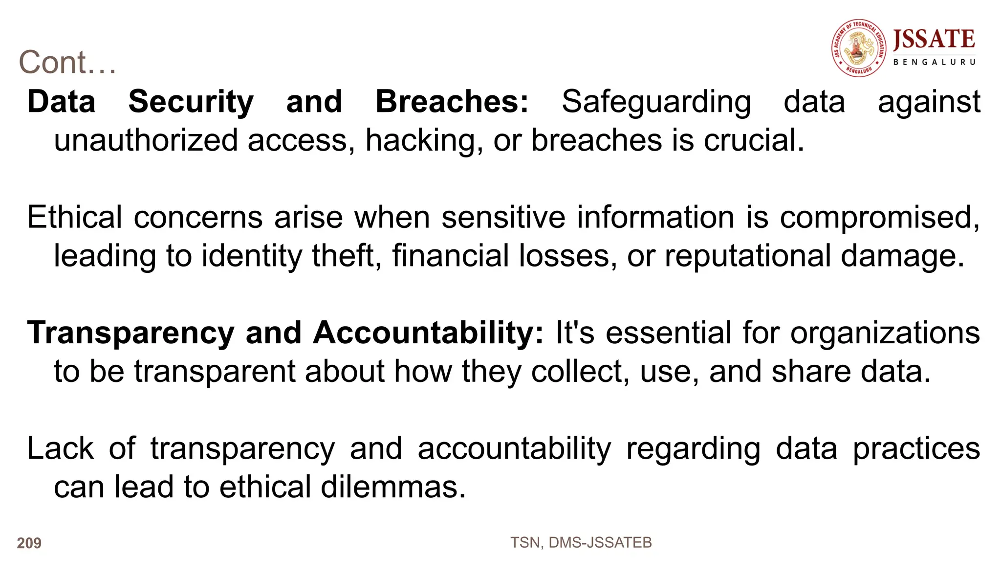 Cont…
Data Security and Breaches: Safeguarding data against
unauthorized access, hacking, or breaches is crucial.
Ethical concerns arise when sensitive information is compromised,
leading to identity theft, financial losses, or reputational damage.
Transparency and Accountability: It's essential for organizations
to be transparent about how they collect, use, and share data.
Lack of transparency and accountability regarding data practices
can lead to ethical dilemmas.
TSN, DMS-JSSATEB
209
 