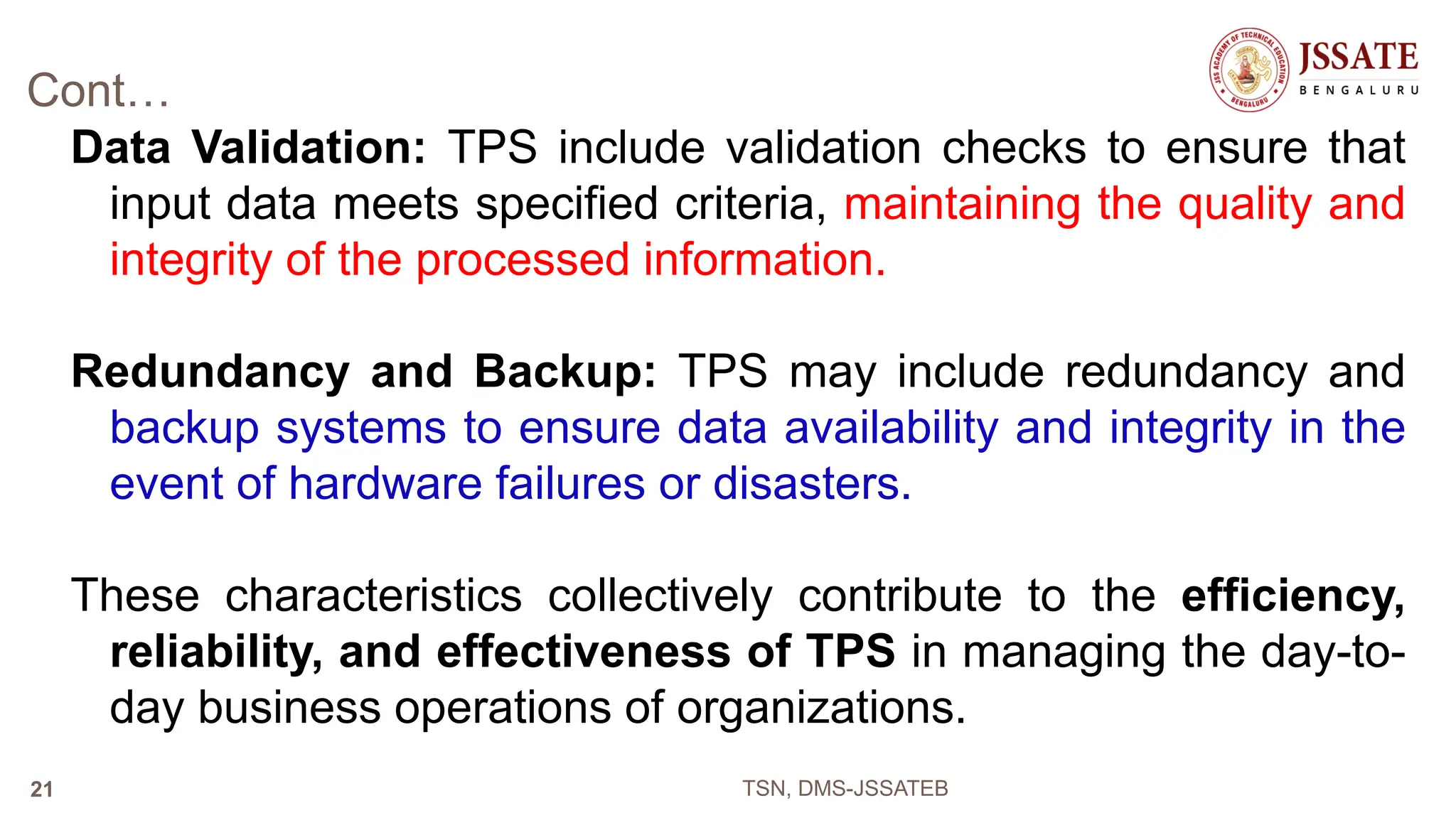 Cont…
Data Validation: TPS include validation checks to ensure that
input data meets specified criteria, maintaining the quality and
integrity of the processed information.
Redundancy and Backup: TPS may include redundancy and
backup systems to ensure data availability and integrity in the
event of hardware failures or disasters.
These characteristics collectively contribute to the efficiency,
reliability, and effectiveness of TPS in managing the day-to-
day business operations of organizations.
TSN, DMS-JSSATEB
21
 