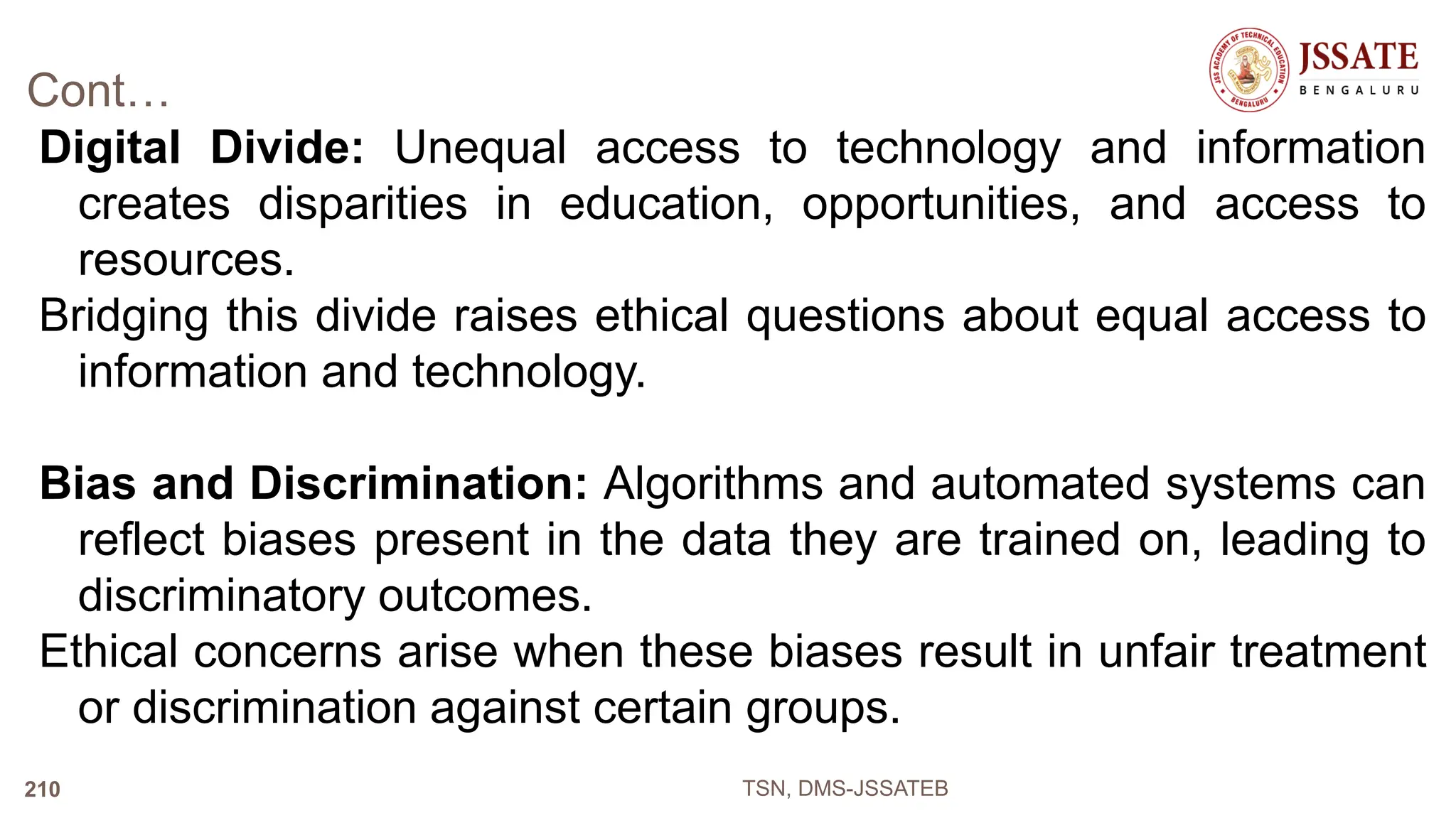 Cont…
Digital Divide: Unequal access to technology and information
creates disparities in education, opportunities, and access to
resources.
Bridging this divide raises ethical questions about equal access to
information and technology.
Bias and Discrimination: Algorithms and automated systems can
reflect biases present in the data they are trained on, leading to
discriminatory outcomes.
Ethical concerns arise when these biases result in unfair treatment
or discrimination against certain groups.
TSN, DMS-JSSATEB
210
 