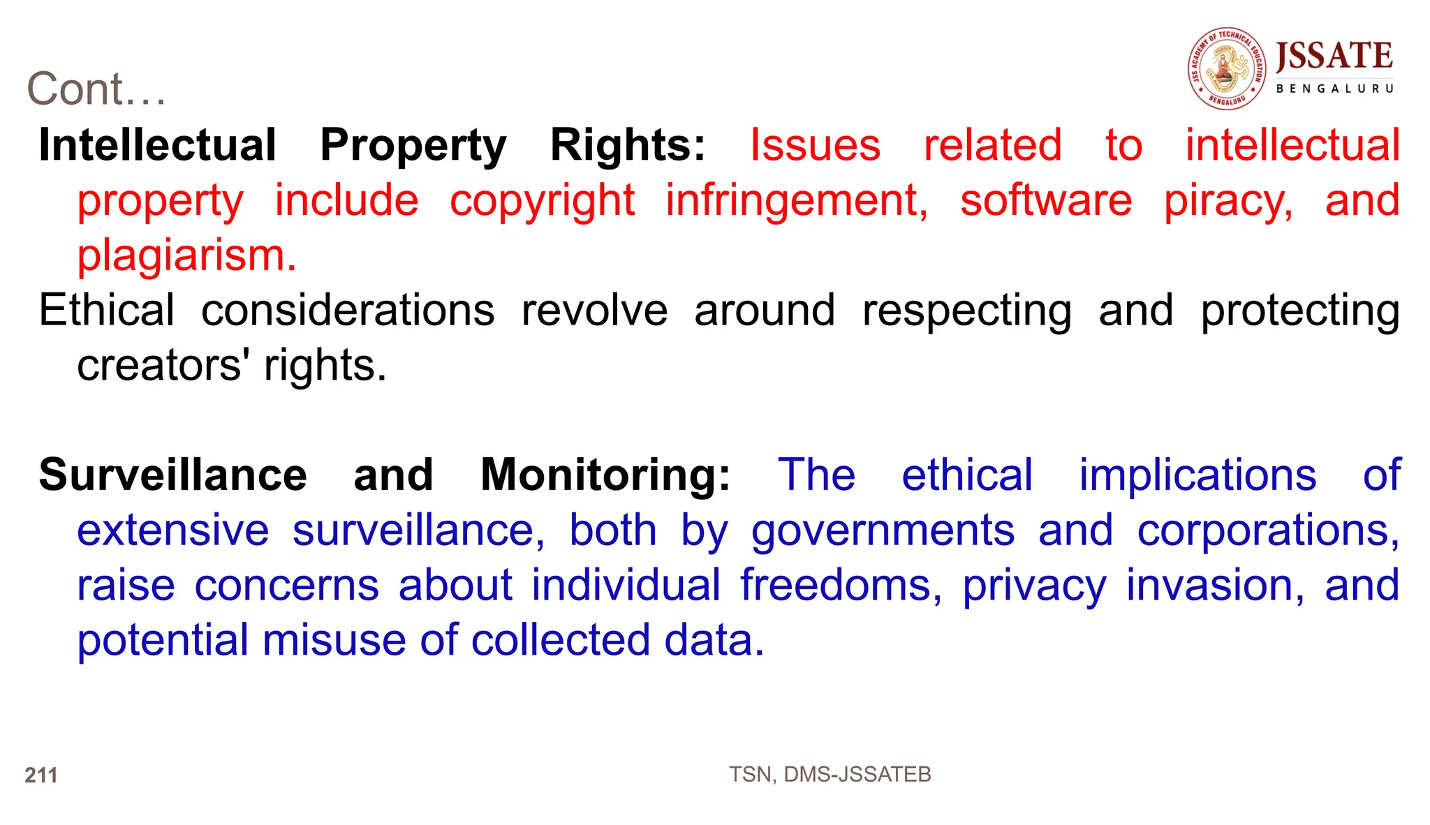 Cont…
Intellectual Property Rights: Issues related to intellectual
property include copyright infringement, software piracy, and
plagiarism.
Ethical considerations revolve around respecting and protecting
creators' rights.
Surveillance and Monitoring: The ethical implications of
extensive surveillance, both by governments and corporations,
raise concerns about individual freedoms, privacy invasion, and
potential misuse of collected data.
TSN, DMS-JSSATEB
211
 