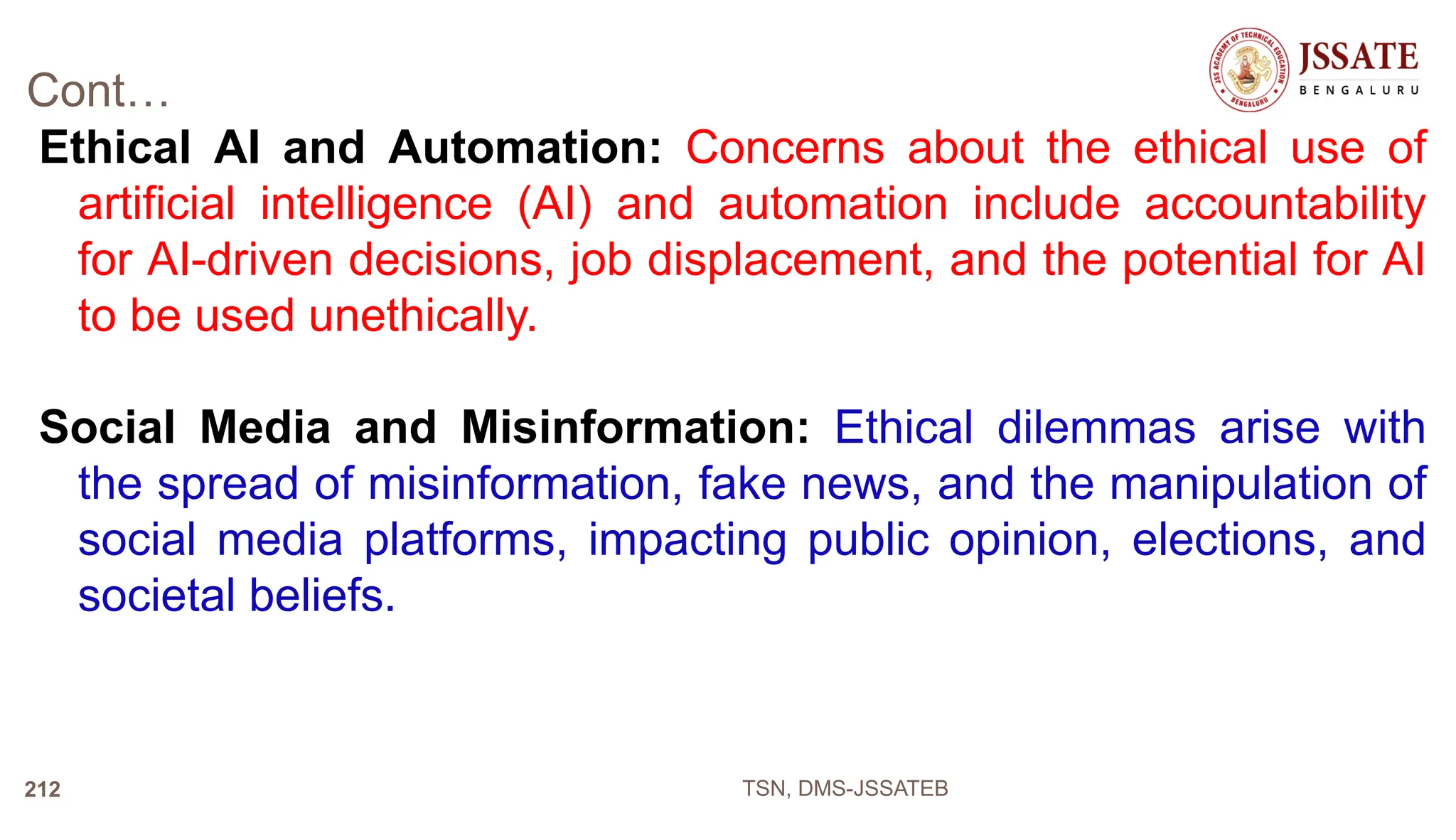 Cont…
Ethical AI and Automation: Concerns about the ethical use of
artificial intelligence (AI) and automation include accountability
for AI-driven decisions, job displacement, and the potential for AI
to be used unethically.
Social Media and Misinformation: Ethical dilemmas arise with
the spread of misinformation, fake news, and the manipulation of
social media platforms, impacting public opinion, elections, and
societal beliefs.
TSN, DMS-JSSATEB
212
 