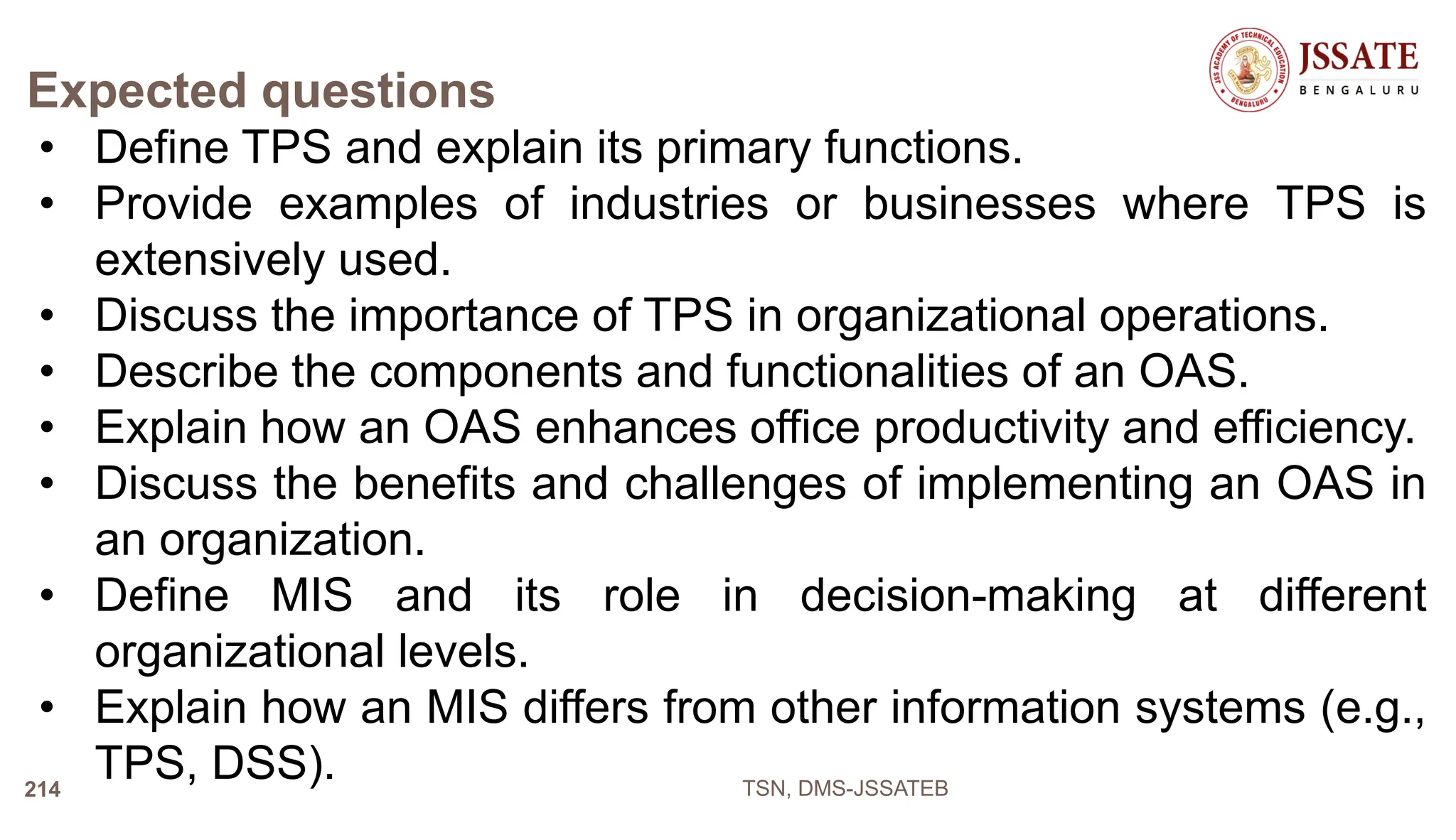 Expected questions
• Define TPS and explain its primary functions.
• Provide examples of industries or businesses where TPS is
extensively used.
• Discuss the importance of TPS in organizational operations.
• Describe the components and functionalities of an OAS.
• Explain how an OAS enhances office productivity and efficiency.
• Discuss the benefits and challenges of implementing an OAS in
an organization.
• Define MIS and its role in decision-making at different
organizational levels.
• Explain how an MIS differs from other information systems (e.g.,
TPS, DSS). TSN, DMS-JSSATEB
214
 