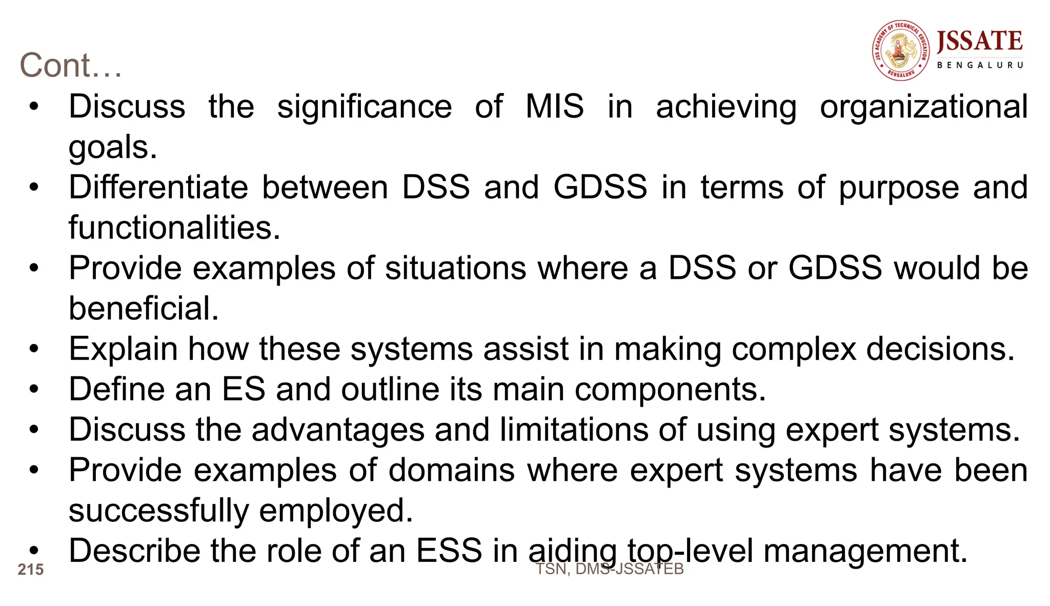 Cont…
• Discuss the significance of MIS in achieving organizational
goals.
• Differentiate between DSS and GDSS in terms of purpose and
functionalities.
• Provide examples of situations where a DSS or GDSS would be
beneficial.
• Explain how these systems assist in making complex decisions.
• Define an ES and outline its main components.
• Discuss the advantages and limitations of using expert systems.
• Provide examples of domains where expert systems have been
successfully employed.
• Describe the role of an ESS in aiding top-level management.
TSN, DMS-JSSATEB
215
 