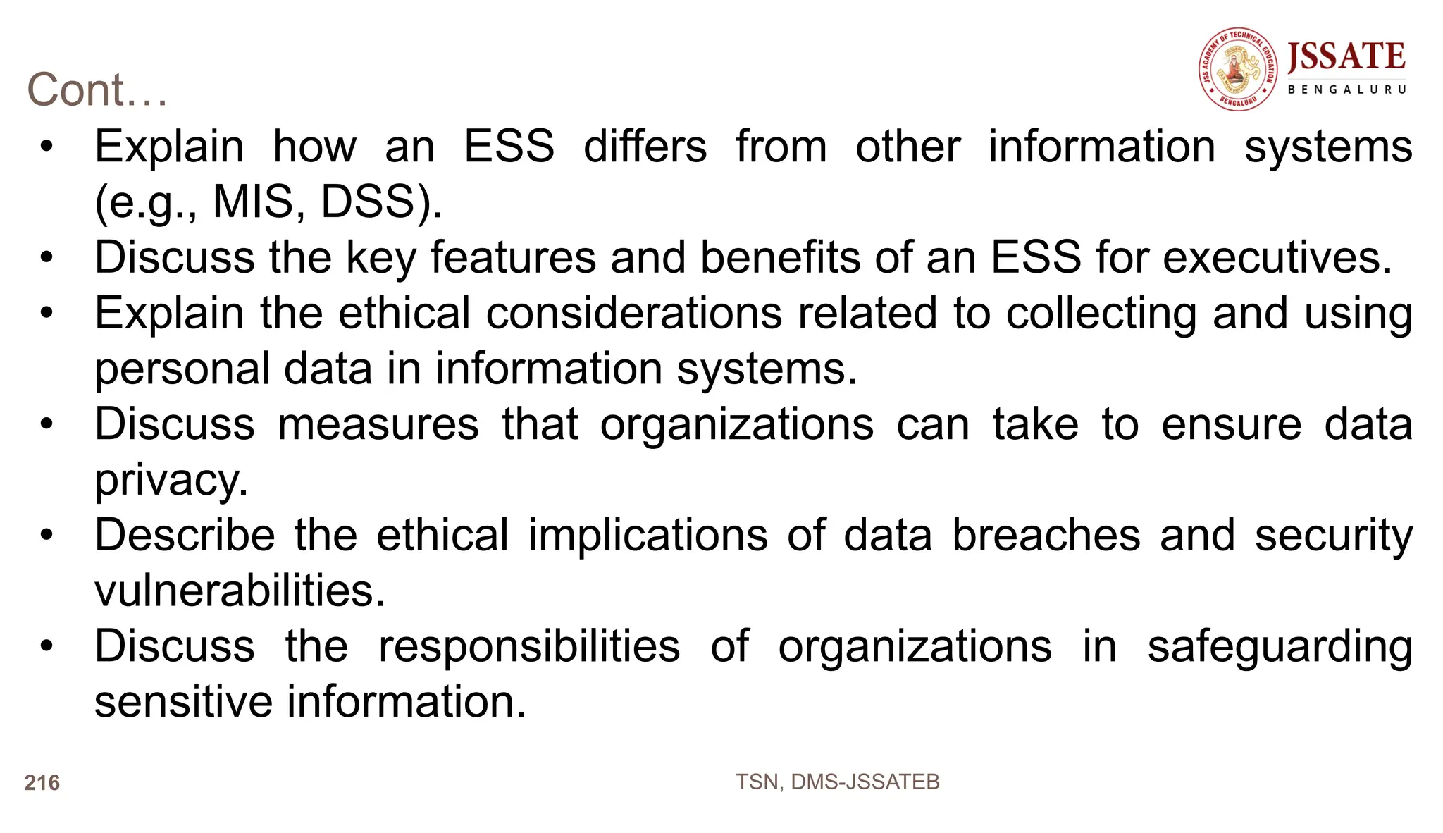 Cont…
• Explain how an ESS differs from other information systems
(e.g., MIS, DSS).
• Discuss the key features and benefits of an ESS for executives.
• Explain the ethical considerations related to collecting and using
personal data in information systems.
• Discuss measures that organizations can take to ensure data
privacy.
• Describe the ethical implications of data breaches and security
vulnerabilities.
• Discuss the responsibilities of organizations in safeguarding
sensitive information.
TSN, DMS-JSSATEB
216
 