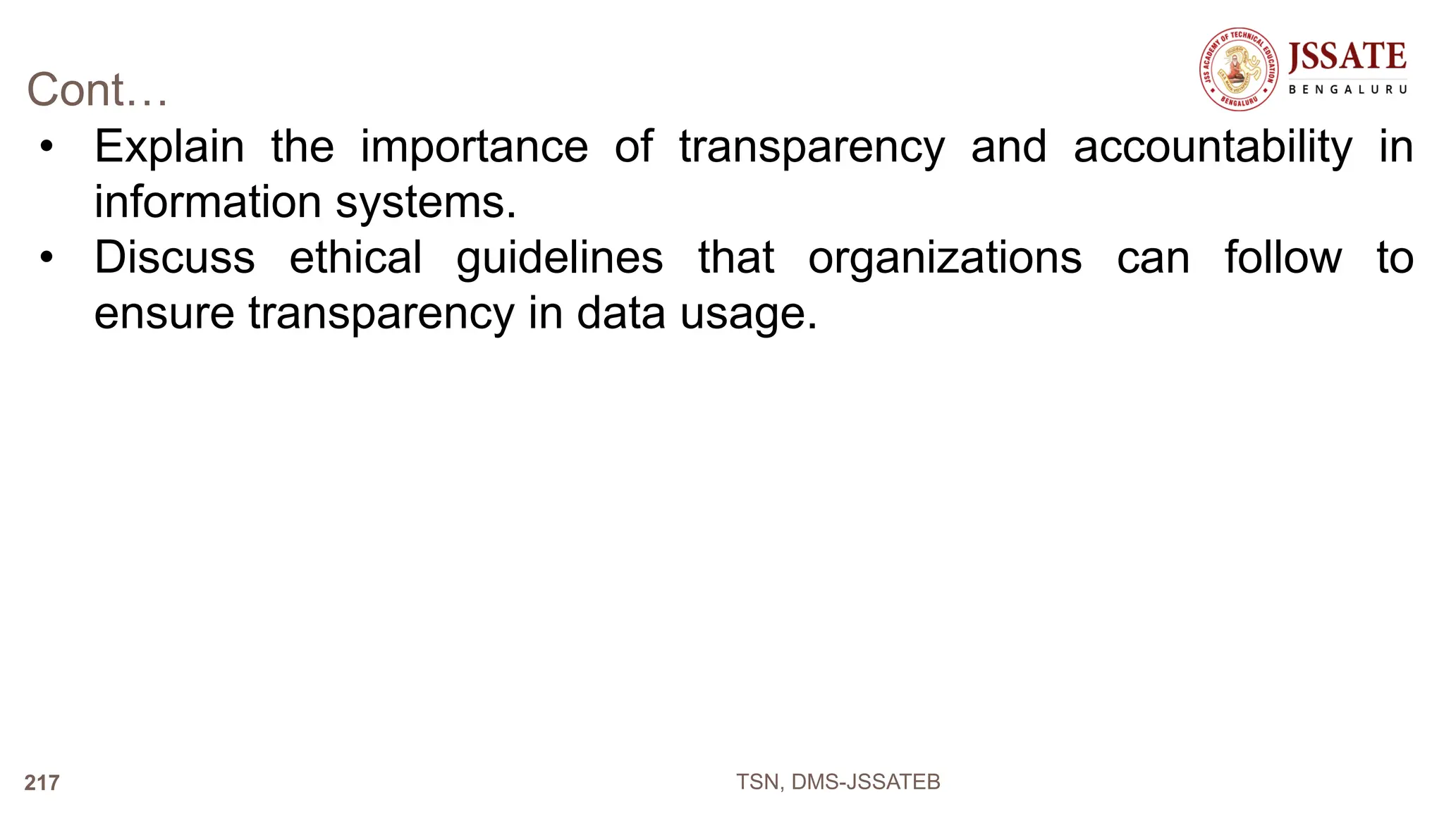 Cont…
• Explain the importance of transparency and accountability in
information systems.
• Discuss ethical guidelines that organizations can follow to
ensure transparency in data usage.
TSN, DMS-JSSATEB
217
 
