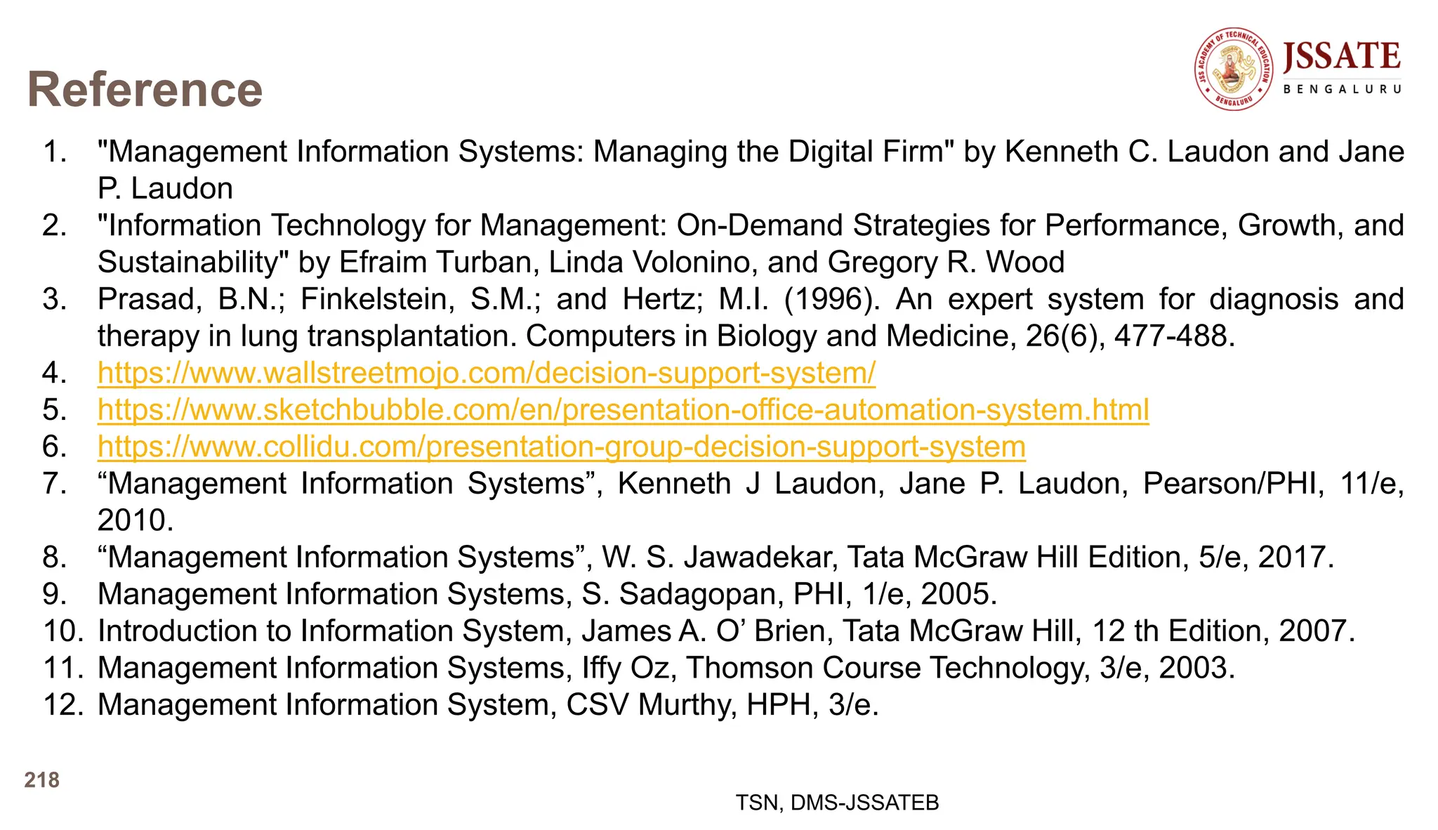 Reference
1. "Management Information Systems: Managing the Digital Firm" by Kenneth C. Laudon and Jane
P. Laudon
2. "Information Technology for Management: On-Demand Strategies for Performance, Growth, and
Sustainability" by Efraim Turban, Linda Volonino, and Gregory R. Wood
3. Prasad, B.N.; Finkelstein, S.M.; and Hertz; M.I. (1996). An expert system for diagnosis and
therapy in lung transplantation. Computers in Biology and Medicine, 26(6), 477-488.
4. https://www.wallstreetmojo.com/decision-support-system/
5. https://www.sketchbubble.com/en/presentation-office-automation-system.html
6. https://www.collidu.com/presentation-group-decision-support-system
7. “Management Information Systems”, Kenneth J Laudon, Jane P. Laudon, Pearson/PHI, 11/e,
2010.
8. “Management Information Systems”, W. S. Jawadekar, Tata McGraw Hill Edition, 5/e, 2017.
9. Management Information Systems, S. Sadagopan, PHI, 1/e, 2005.
10. Introduction to Information System, James A. O’ Brien, Tata McGraw Hill, 12 th Edition, 2007.
11. Management Information Systems, Iffy Oz, Thomson Course Technology, 3/e, 2003.
12. Management Information System, CSV Murthy, HPH, 3/e.
TSN, DMS-JSSATEB
218
 
