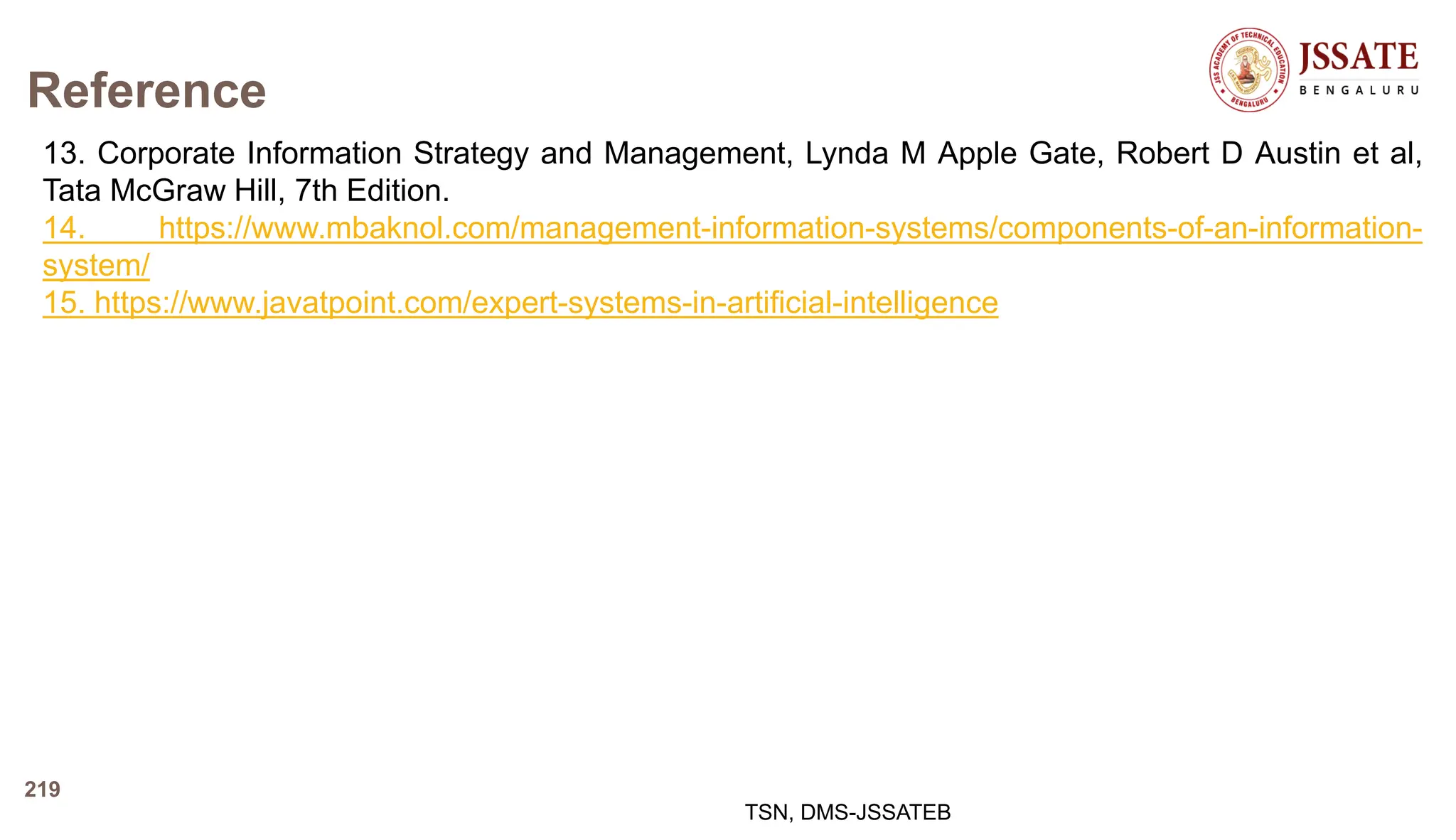 Reference
13. Corporate Information Strategy and Management, Lynda M Apple Gate, Robert D Austin et al,
Tata McGraw Hill, 7th Edition.
14. https://www.mbaknol.com/management-information-systems/components-of-an-information-
system/
15. https://www.javatpoint.com/expert-systems-in-artificial-intelligence
TSN, DMS-JSSATEB
219
 