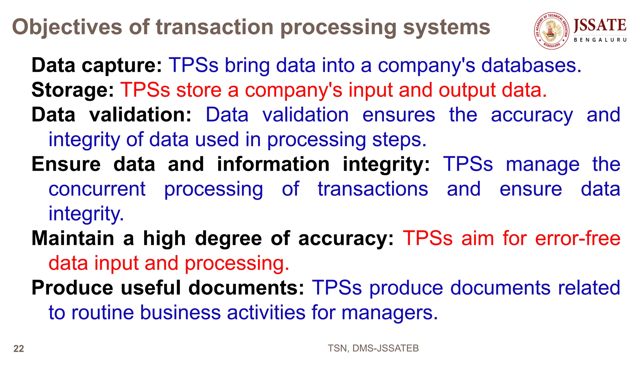 Objectives of transaction processing systems
Data capture: TPSs bring data into a company's databases.
Storage: TPSs store a company's input and output data.
Data validation: Data validation ensures the accuracy and
integrity of data used in processing steps.
Ensure data and information integrity: TPSs manage the
concurrent processing of transactions and ensure data
integrity.
Maintain a high degree of accuracy: TPSs aim for error-free
data input and processing.
Produce useful documents: TPSs produce documents related
to routine business activities for managers.
TSN, DMS-JSSATEB
22
 