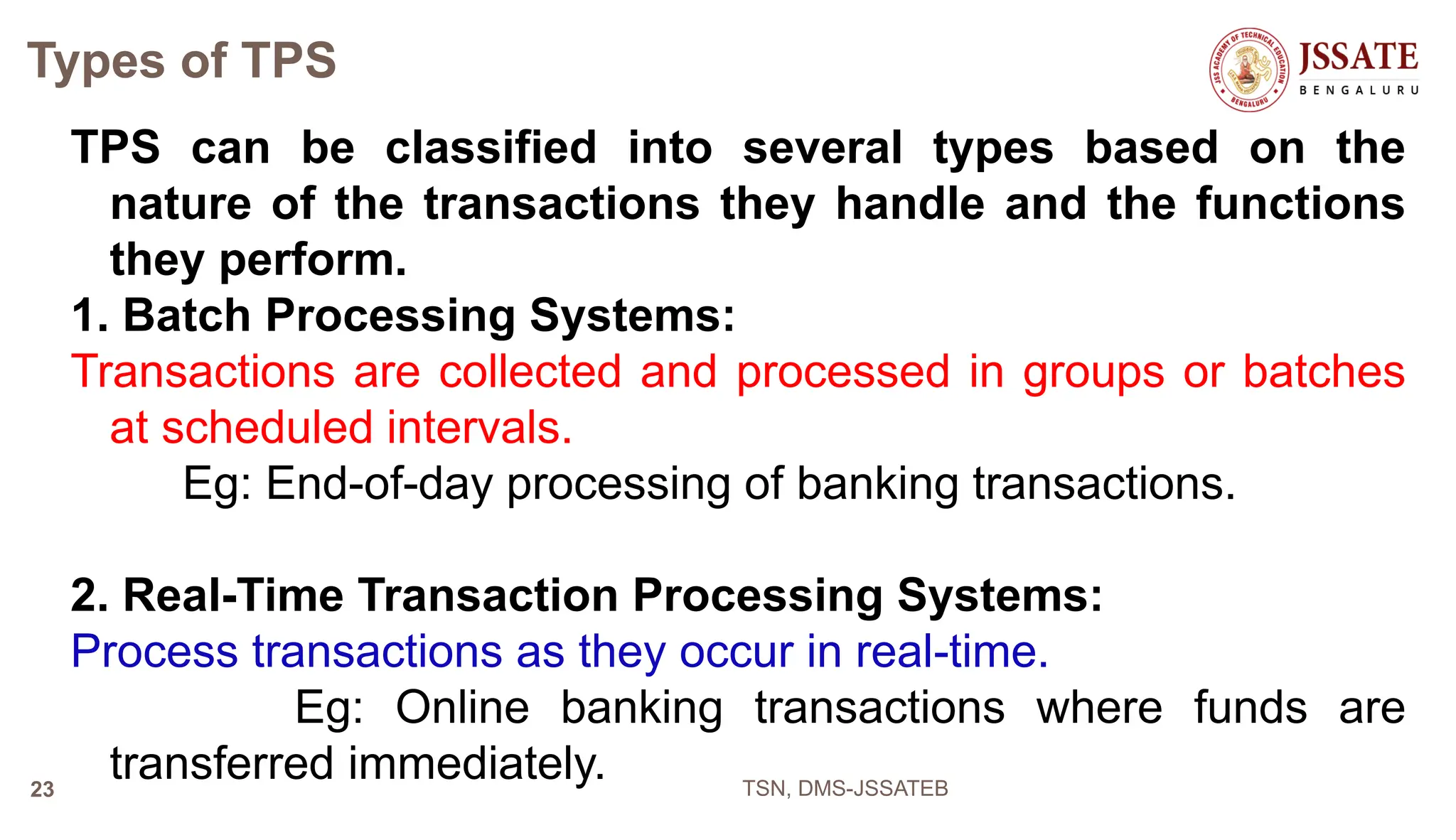Types of TPS
TPS can be classified into several types based on the
nature of the transactions they handle and the functions
they perform.
1. Batch Processing Systems:
Transactions are collected and processed in groups or batches
at scheduled intervals.
Eg: End-of-day processing of banking transactions.
2. Real-Time Transaction Processing Systems:
Process transactions as they occur in real-time.
Eg: Online banking transactions where funds are
transferred immediately. TSN, DMS-JSSATEB
23
 