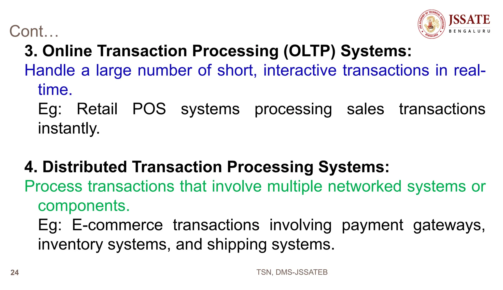 Cont…
3. Online Transaction Processing (OLTP) Systems:
Handle a large number of short, interactive transactions in real-
time.
Eg: Retail POS systems processing sales transactions
instantly.
4. Distributed Transaction Processing Systems:
Process transactions that involve multiple networked systems or
components.
Eg: E-commerce transactions involving payment gateways,
inventory systems, and shipping systems.
TSN, DMS-JSSATEB
24
 