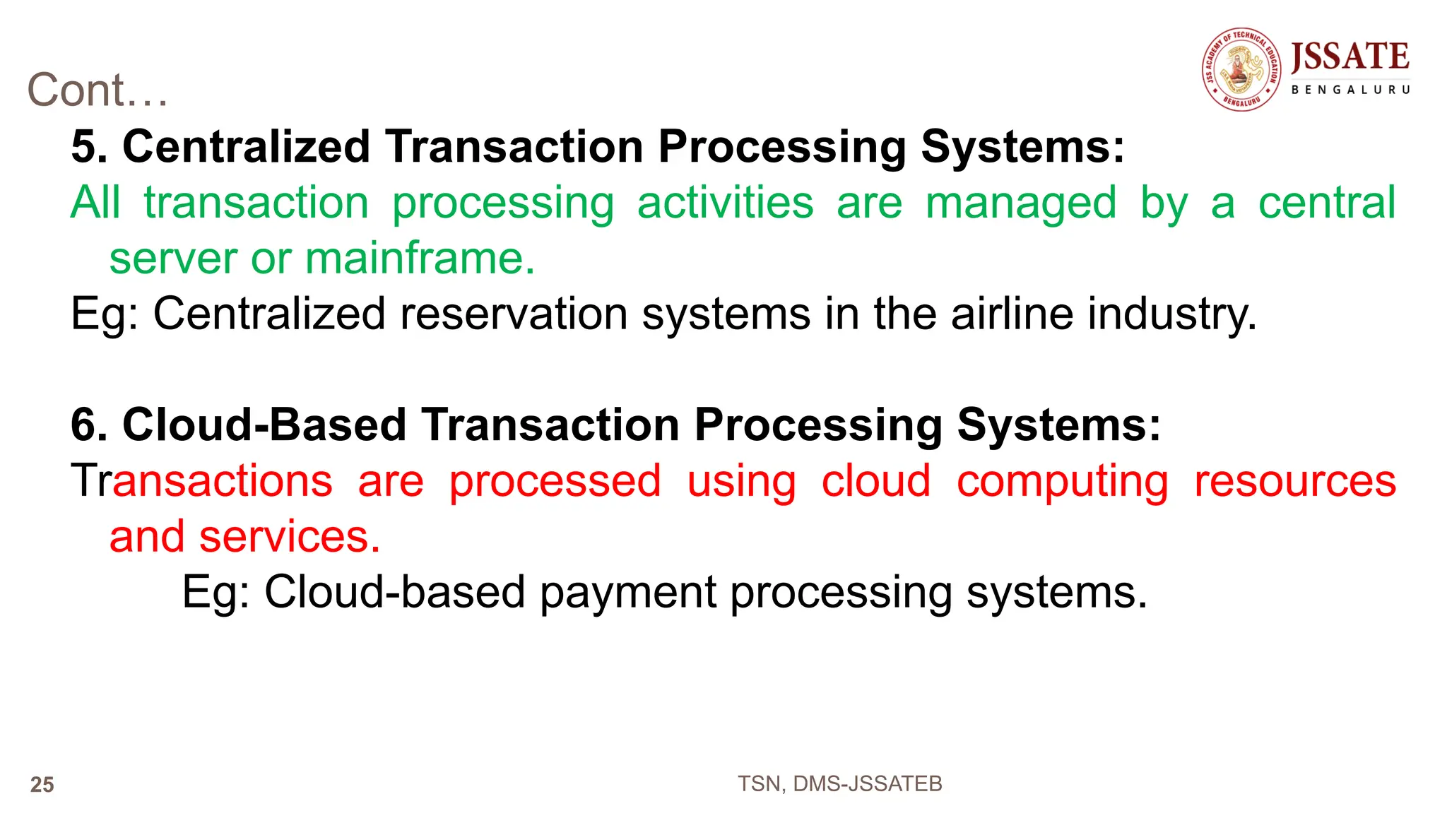 Cont…
5. Centralized Transaction Processing Systems:
All transaction processing activities are managed by a central
server or mainframe.
Eg: Centralized reservation systems in the airline industry.
6. Cloud-Based Transaction Processing Systems:
Transactions are processed using cloud computing resources
and services.
Eg: Cloud-based payment processing systems.
TSN, DMS-JSSATEB
25
 