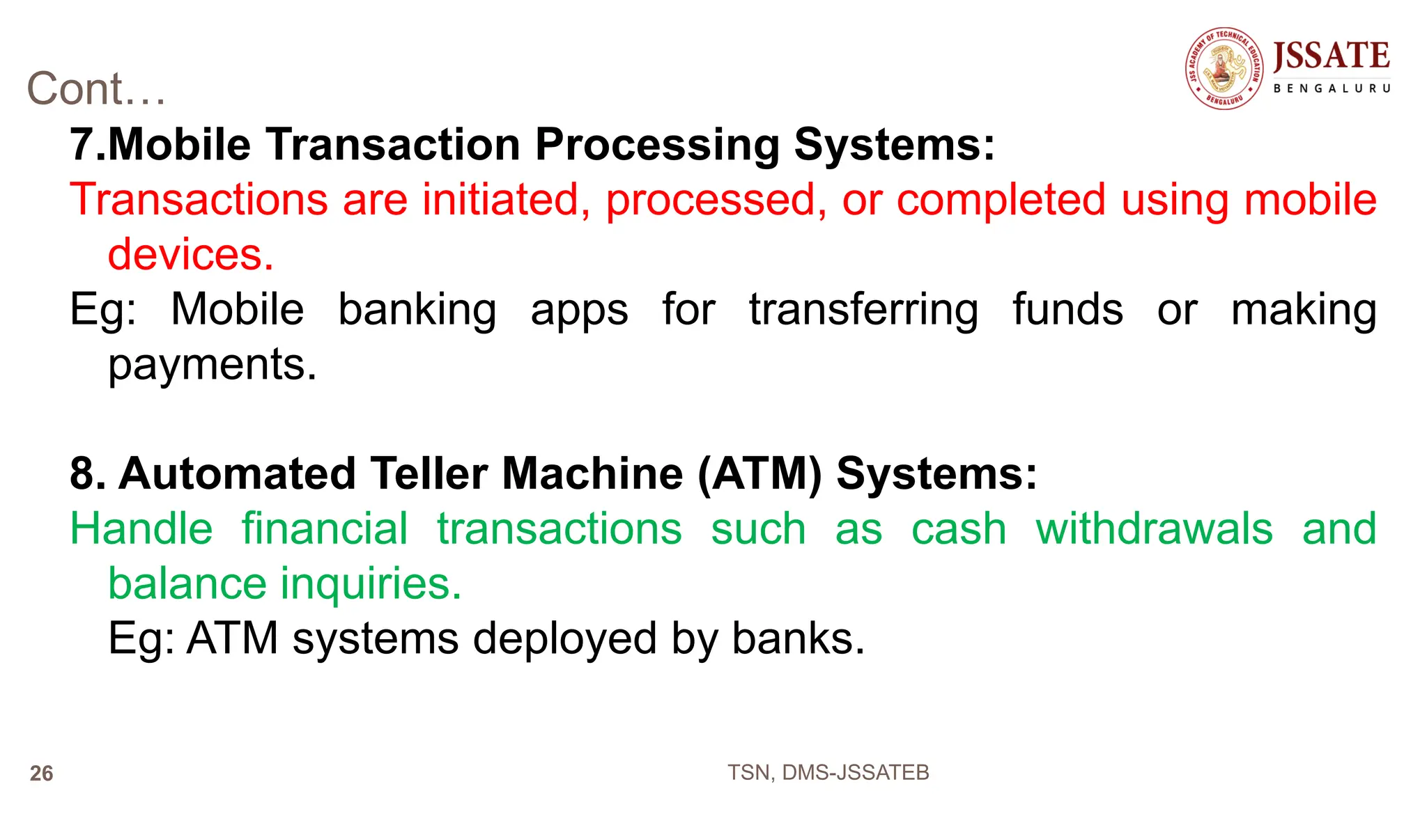 Cont…
7.Mobile Transaction Processing Systems:
Transactions are initiated, processed, or completed using mobile
devices.
Eg: Mobile banking apps for transferring funds or making
payments.
8. Automated Teller Machine (ATM) Systems:
Handle financial transactions such as cash withdrawals and
balance inquiries.
Eg: ATM systems deployed by banks.
TSN, DMS-JSSATEB
26
 