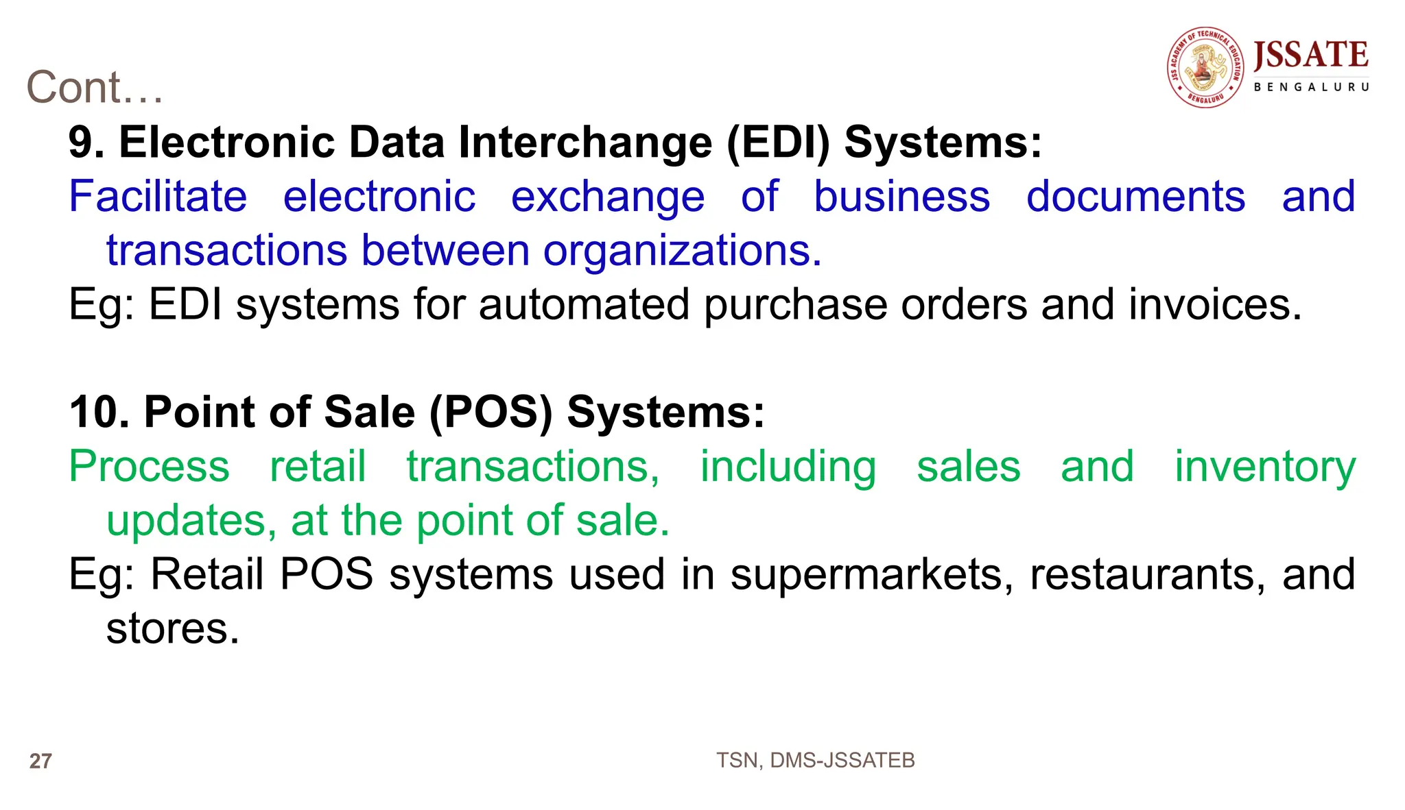 Cont…
9. Electronic Data Interchange (EDI) Systems:
Facilitate electronic exchange of business documents and
transactions between organizations.
Eg: EDI systems for automated purchase orders and invoices.
10. Point of Sale (POS) Systems:
Process retail transactions, including sales and inventory
updates, at the point of sale.
Eg: Retail POS systems used in supermarkets, restaurants, and
stores.
TSN, DMS-JSSATEB
27
 
