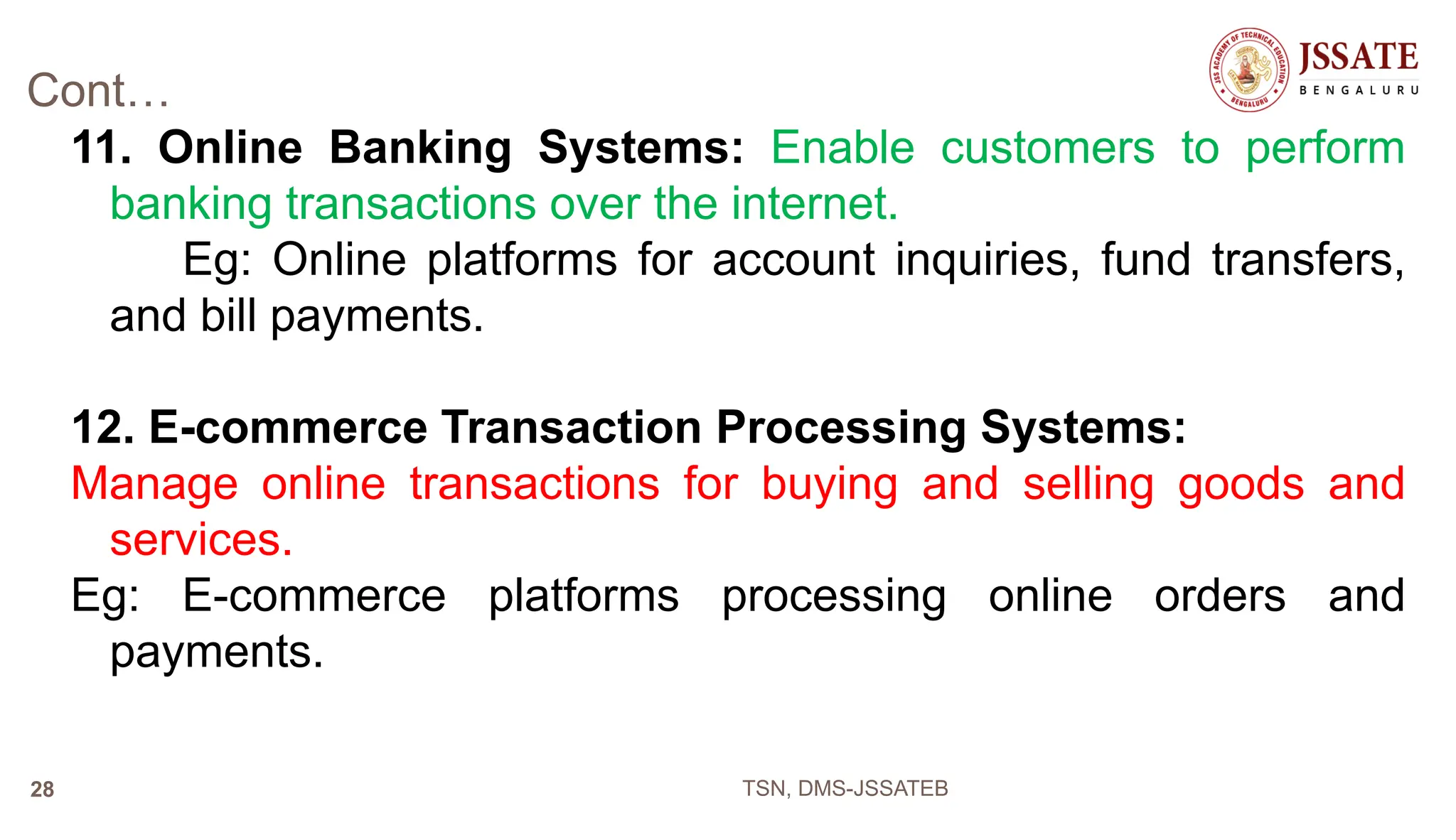 Cont…
11. Online Banking Systems: Enable customers to perform
banking transactions over the internet.
Eg: Online platforms for account inquiries, fund transfers,
and bill payments.
12. E-commerce Transaction Processing Systems:
Manage online transactions for buying and selling goods and
services.
Eg: E-commerce platforms processing online orders and
payments.
TSN, DMS-JSSATEB
28
 