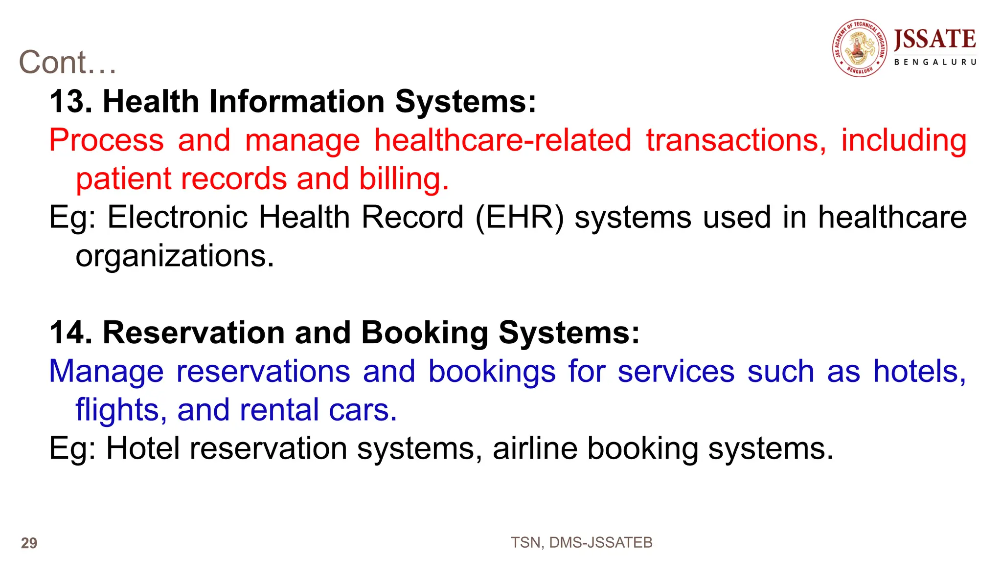 Cont…
13. Health Information Systems:
Process and manage healthcare-related transactions, including
patient records and billing.
Eg: Electronic Health Record (EHR) systems used in healthcare
organizations.
14. Reservation and Booking Systems:
Manage reservations and bookings for services such as hotels,
flights, and rental cars.
Eg: Hotel reservation systems, airline booking systems.
TSN, DMS-JSSATEB
29
 