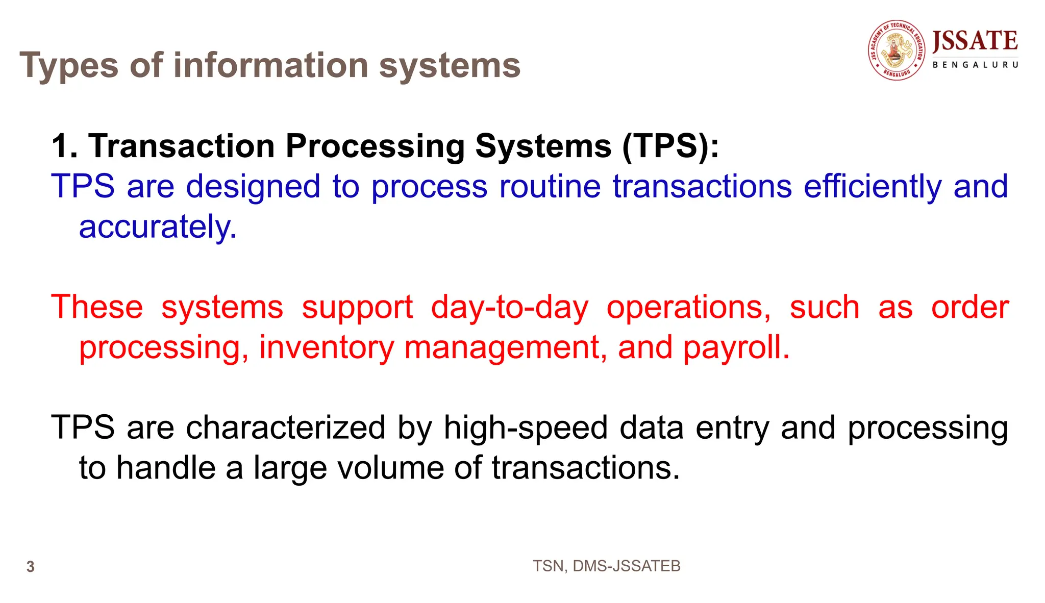 Types of information systems
1. Transaction Processing Systems (TPS):
TPS are designed to process routine transactions efficiently and
accurately.
These systems support day-to-day operations, such as order
processing, inventory management, and payroll.
TPS are characterized by high-speed data entry and processing
to handle a large volume of transactions.
TSN, DMS-JSSATEB
3
 