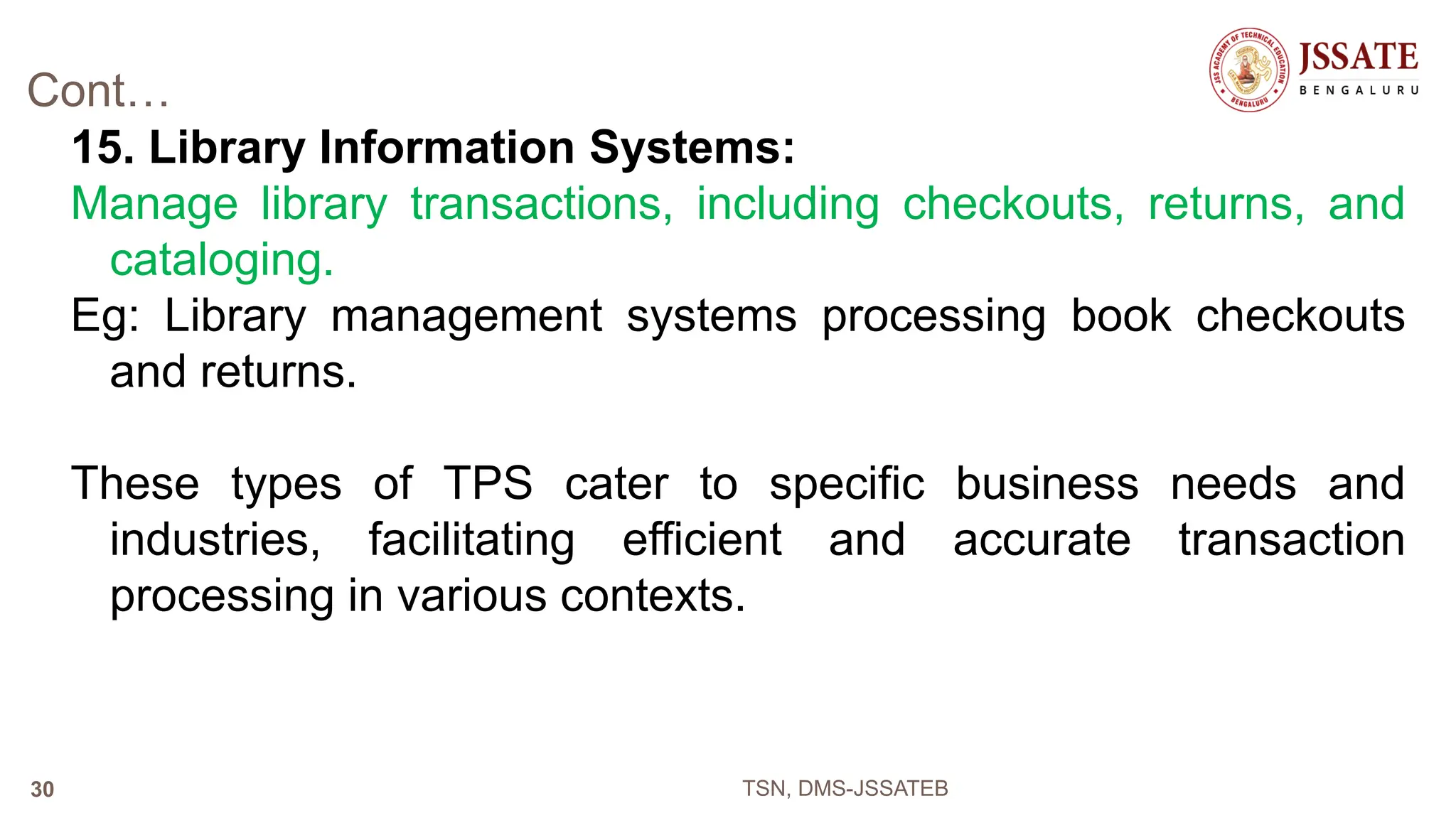 Cont…
15. Library Information Systems:
Manage library transactions, including checkouts, returns, and
cataloging.
Eg: Library management systems processing book checkouts
and returns.
These types of TPS cater to specific business needs and
industries, facilitating efficient and accurate transaction
processing in various contexts.
TSN, DMS-JSSATEB
30
 