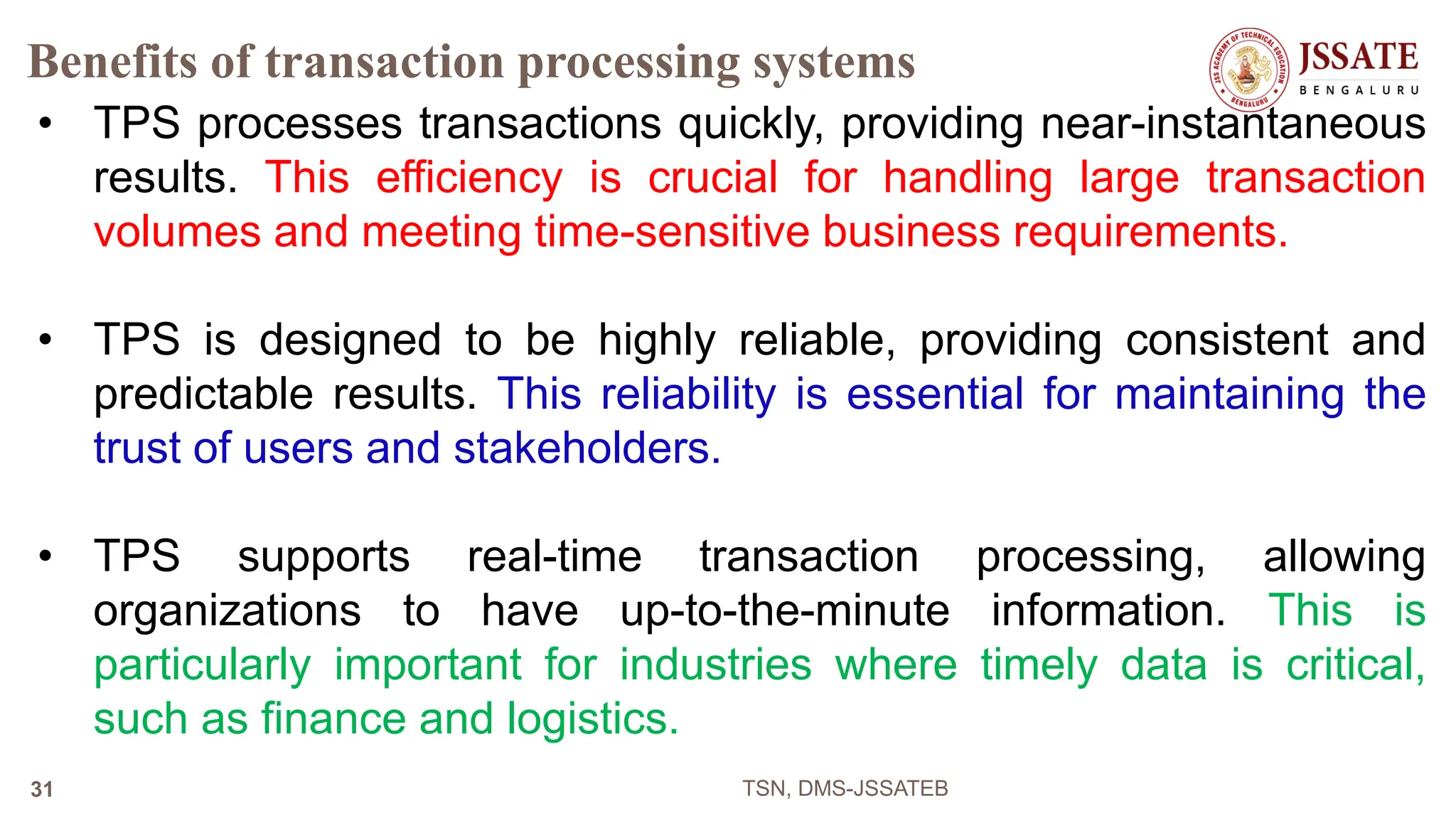 Benefits of transaction processing systems
• TPS processes transactions quickly, providing near-instantaneous
results. This efficiency is crucial for handling large transaction
volumes and meeting time-sensitive business requirements.
• TPS is designed to be highly reliable, providing consistent and
predictable results. This reliability is essential for maintaining the
trust of users and stakeholders.
• TPS supports real-time transaction processing, allowing
organizations to have up-to-the-minute information. This is
particularly important for industries where timely data is critical,
such as finance and logistics.
TSN, DMS-JSSATEB
31
 