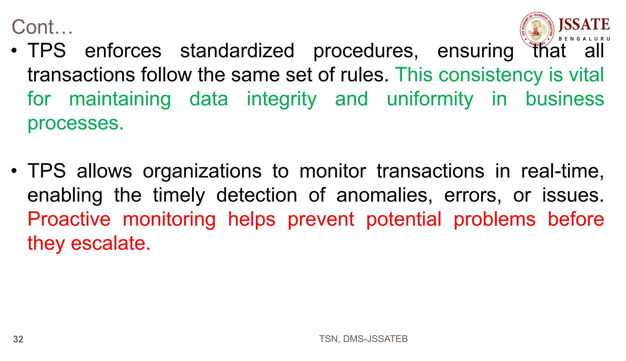 Cont…
• TPS enforces standardized procedures, ensuring that all
transactions follow the same set of rules. This consistency is vital
for maintaining data integrity and uniformity in business
processes.
• TPS allows organizations to monitor transactions in real-time,
enabling the timely detection of anomalies, errors, or issues.
Proactive monitoring helps prevent potential problems before
they escalate.
TSN, DMS-JSSATEB
32
 