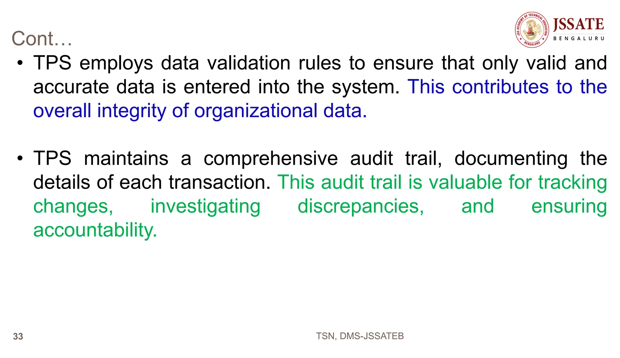 Cont…
• TPS employs data validation rules to ensure that only valid and
accurate data is entered into the system. This contributes to the
overall integrity of organizational data.
• TPS maintains a comprehensive audit trail, documenting the
details of each transaction. This audit trail is valuable for tracking
changes, investigating discrepancies, and ensuring
accountability.
TSN, DMS-JSSATEB
33
 