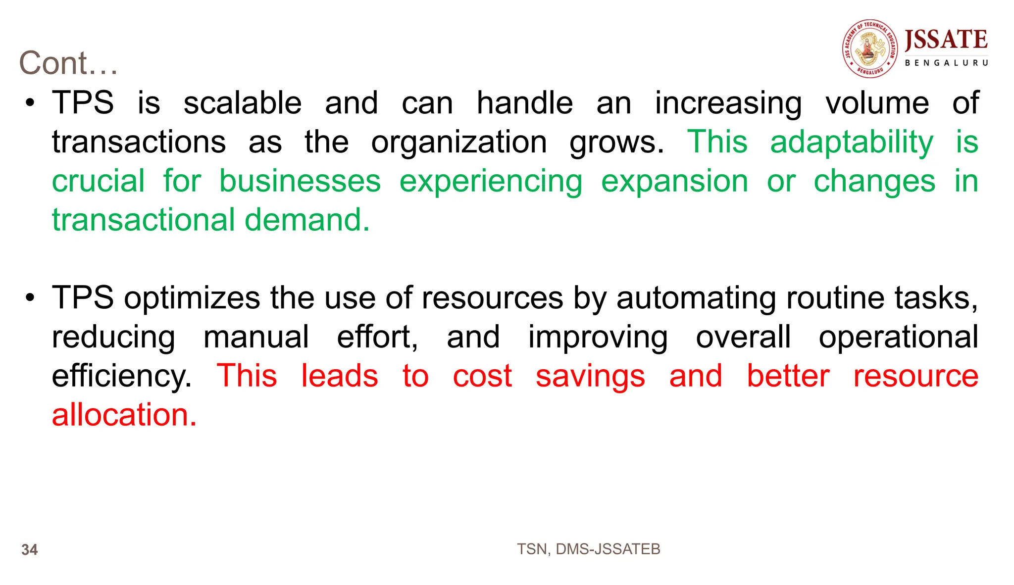 Cont…
• TPS is scalable and can handle an increasing volume of
transactions as the organization grows. This adaptability is
crucial for businesses experiencing expansion or changes in
transactional demand.
• TPS optimizes the use of resources by automating routine tasks,
reducing manual effort, and improving overall operational
efficiency. This leads to cost savings and better resource
allocation.
TSN, DMS-JSSATEB
34
 