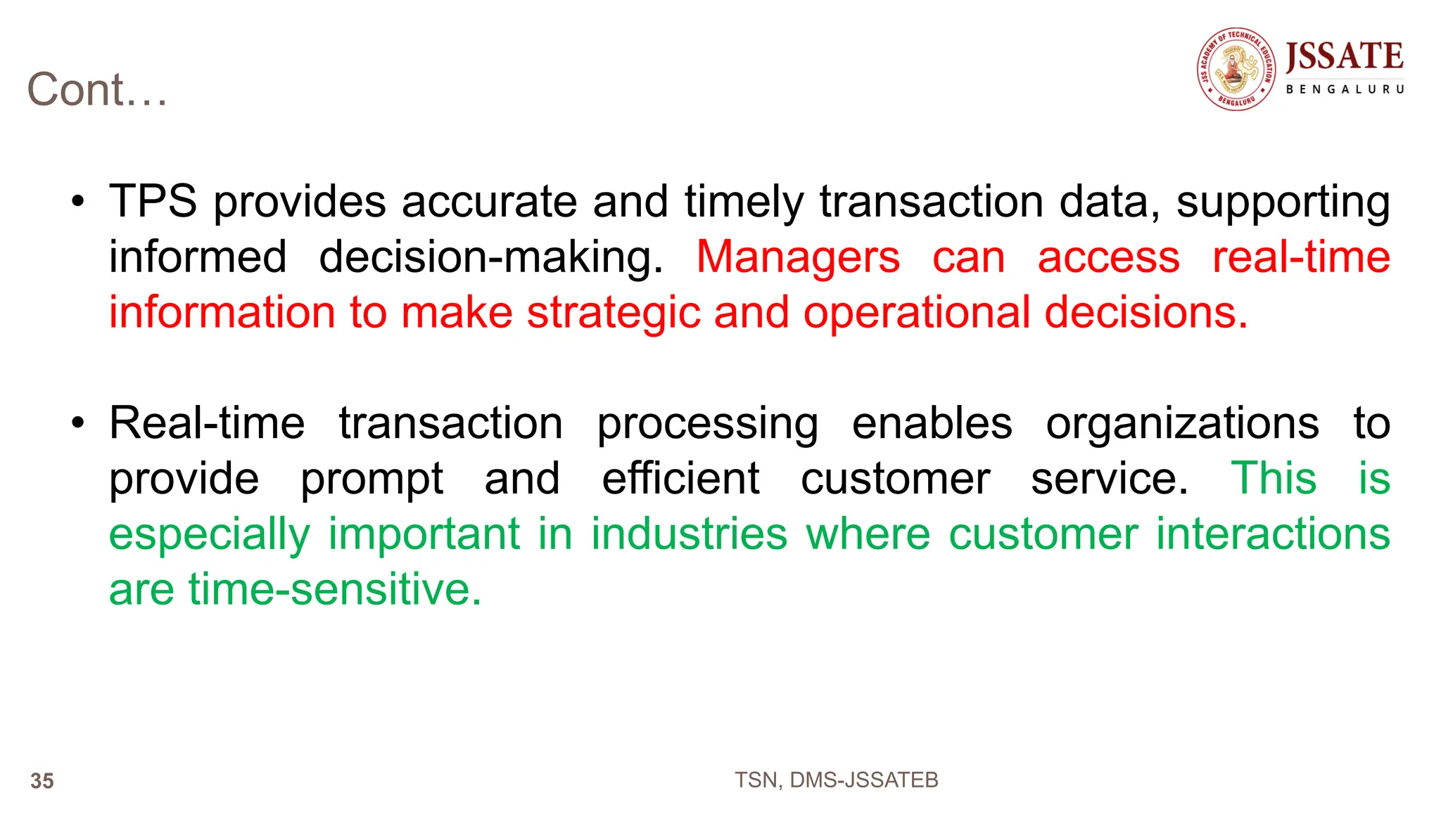 Cont…
• TPS provides accurate and timely transaction data, supporting
informed decision-making. Managers can access real-time
information to make strategic and operational decisions.
• Real-time transaction processing enables organizations to
provide prompt and efficient customer service. This is
especially important in industries where customer interactions
are time-sensitive.
TSN, DMS-JSSATEB
35
 