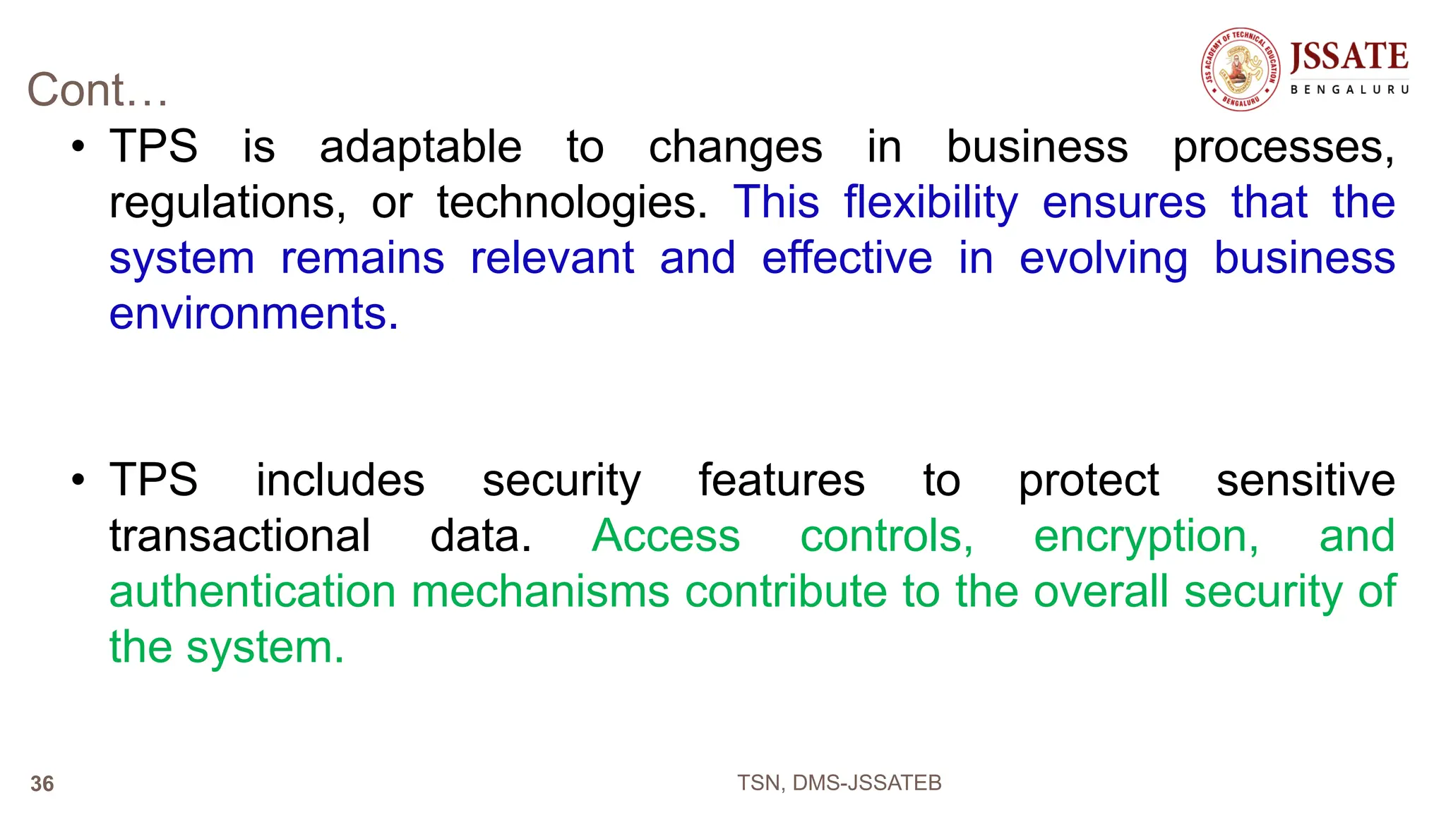 Cont…
• TPS is adaptable to changes in business processes,
regulations, or technologies. This flexibility ensures that the
system remains relevant and effective in evolving business
environments.
• TPS includes security features to protect sensitive
transactional data. Access controls, encryption, and
authentication mechanisms contribute to the overall security of
the system.
TSN, DMS-JSSATEB
36
 