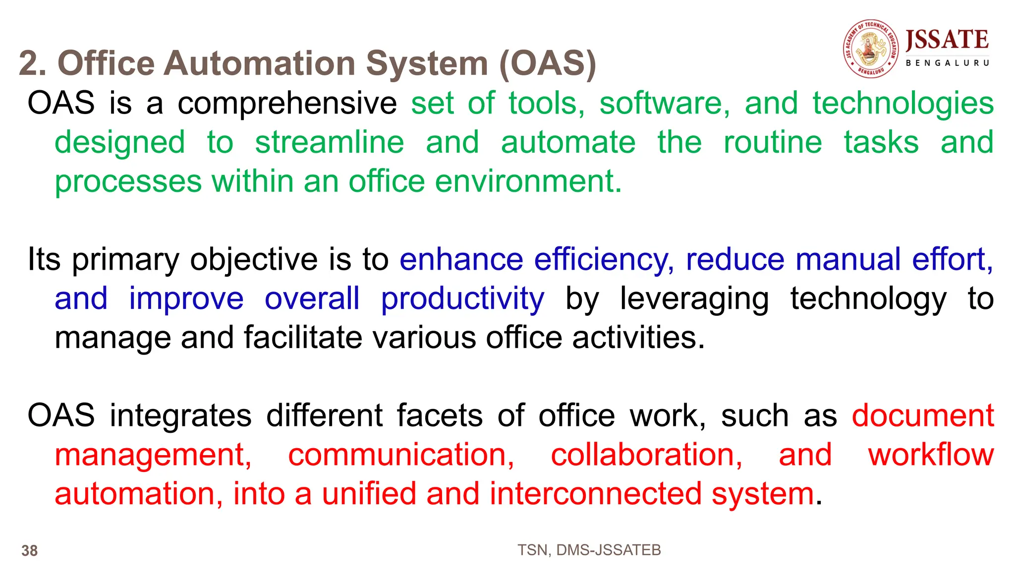 2. Office Automation System (OAS)
OAS is a comprehensive set of tools, software, and technologies
designed to streamline and automate the routine tasks and
processes within an office environment.
Its primary objective is to enhance efficiency, reduce manual effort,
and improve overall productivity by leveraging technology to
manage and facilitate various office activities.
OAS integrates different facets of office work, such as document
management, communication, collaboration, and workflow
automation, into a unified and interconnected system.
TSN, DMS-JSSATEB
38
 