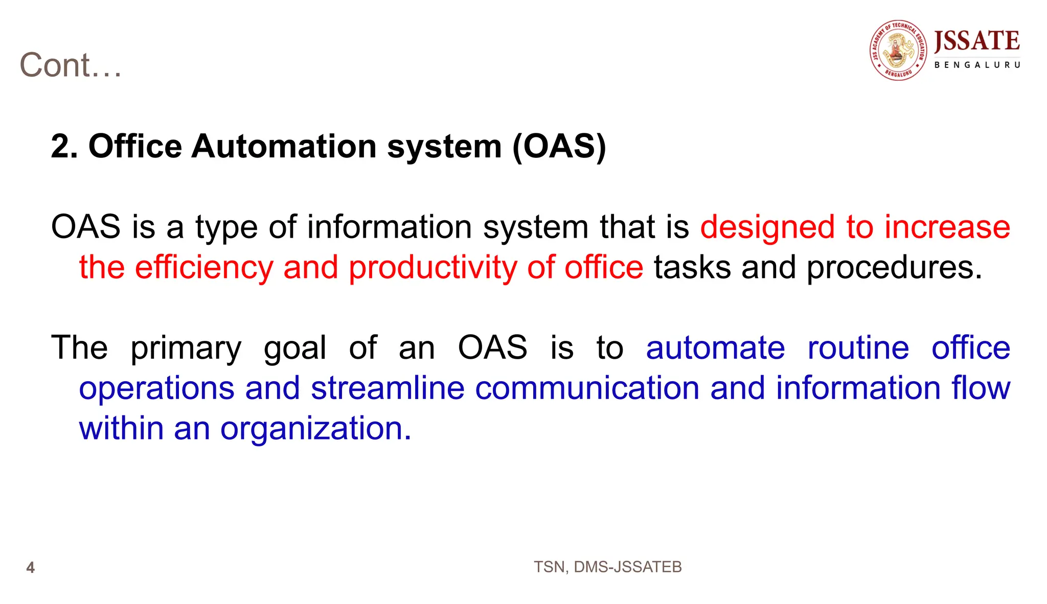 Cont…
2. Office Automation system (OAS)
OAS is a type of information system that is designed to increase
the efficiency and productivity of office tasks and procedures.
The primary goal of an OAS is to automate routine office
operations and streamline communication and information flow
within an organization.
TSN, DMS-JSSATEB
4
 