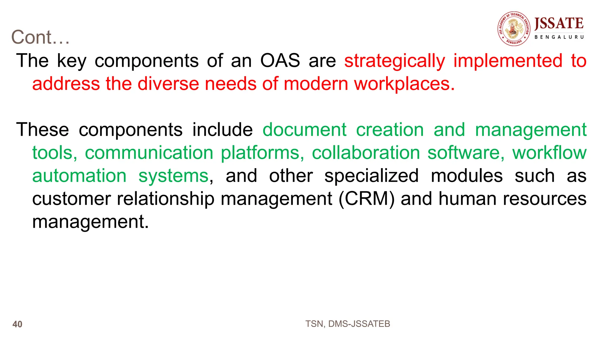 Cont…
The key components of an OAS are strategically implemented to
address the diverse needs of modern workplaces.
These components include document creation and management
tools, communication platforms, collaboration software, workflow
automation systems, and other specialized modules such as
customer relationship management (CRM) and human resources
management.
TSN, DMS-JSSATEB
40
 