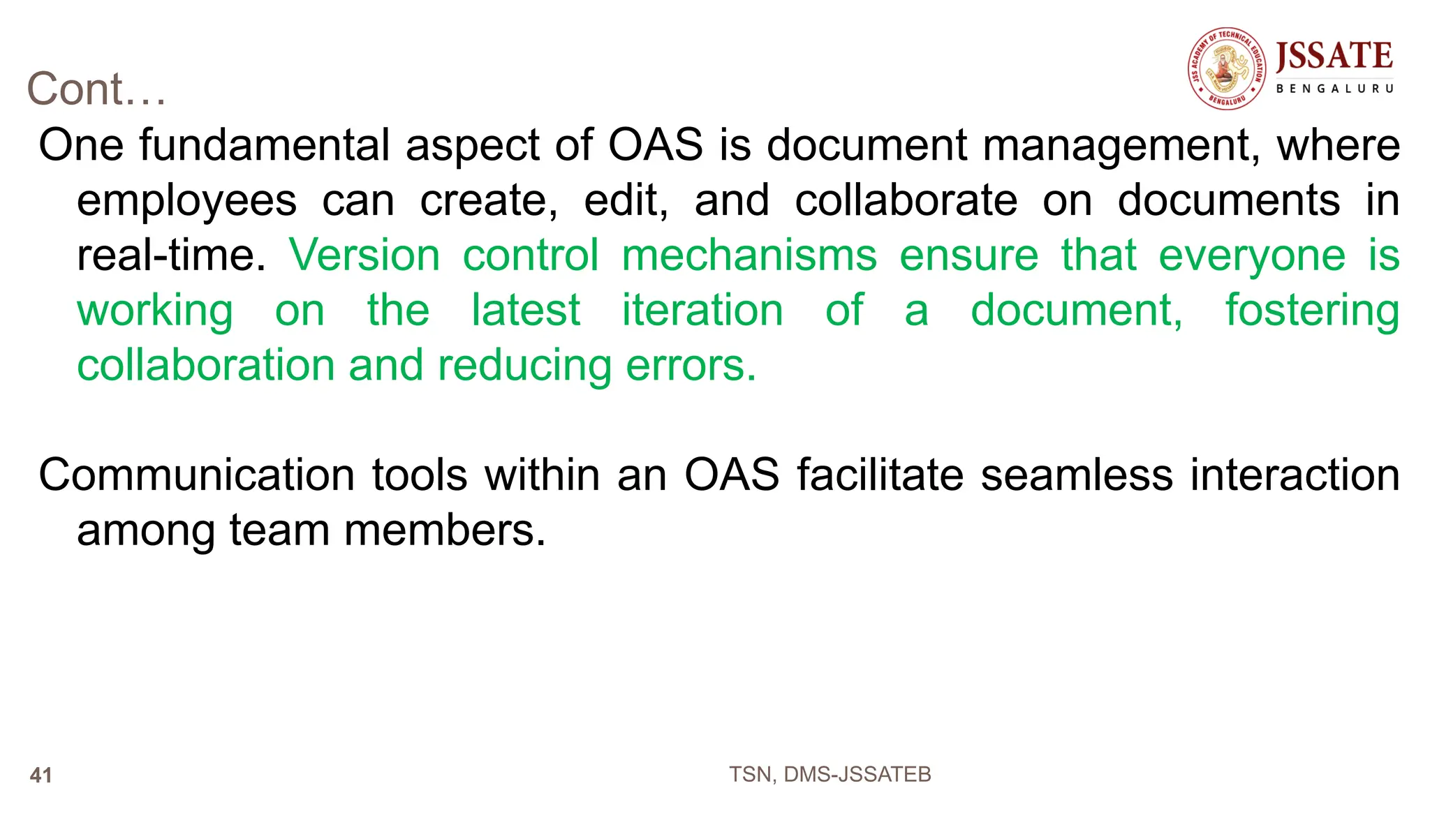 Cont…
One fundamental aspect of OAS is document management, where
employees can create, edit, and collaborate on documents in
real-time. Version control mechanisms ensure that everyone is
working on the latest iteration of a document, fostering
collaboration and reducing errors.
Communication tools within an OAS facilitate seamless interaction
among team members.
TSN, DMS-JSSATEB
41
 