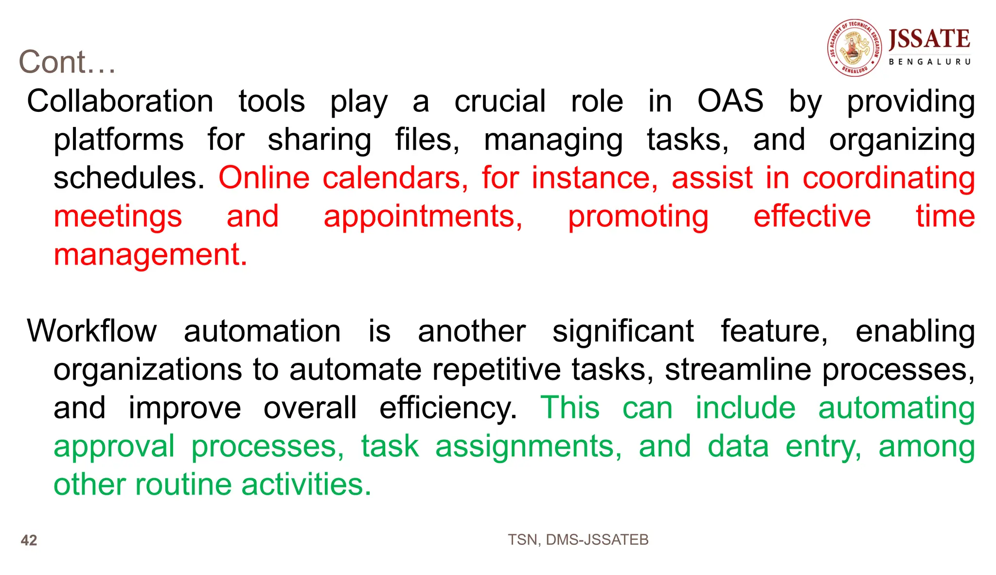 Cont…
Collaboration tools play a crucial role in OAS by providing
platforms for sharing files, managing tasks, and organizing
schedules. Online calendars, for instance, assist in coordinating
meetings and appointments, promoting effective time
management.
Workflow automation is another significant feature, enabling
organizations to automate repetitive tasks, streamline processes,
and improve overall efficiency. This can include automating
approval processes, task assignments, and data entry, among
other routine activities.
TSN, DMS-JSSATEB
42
 