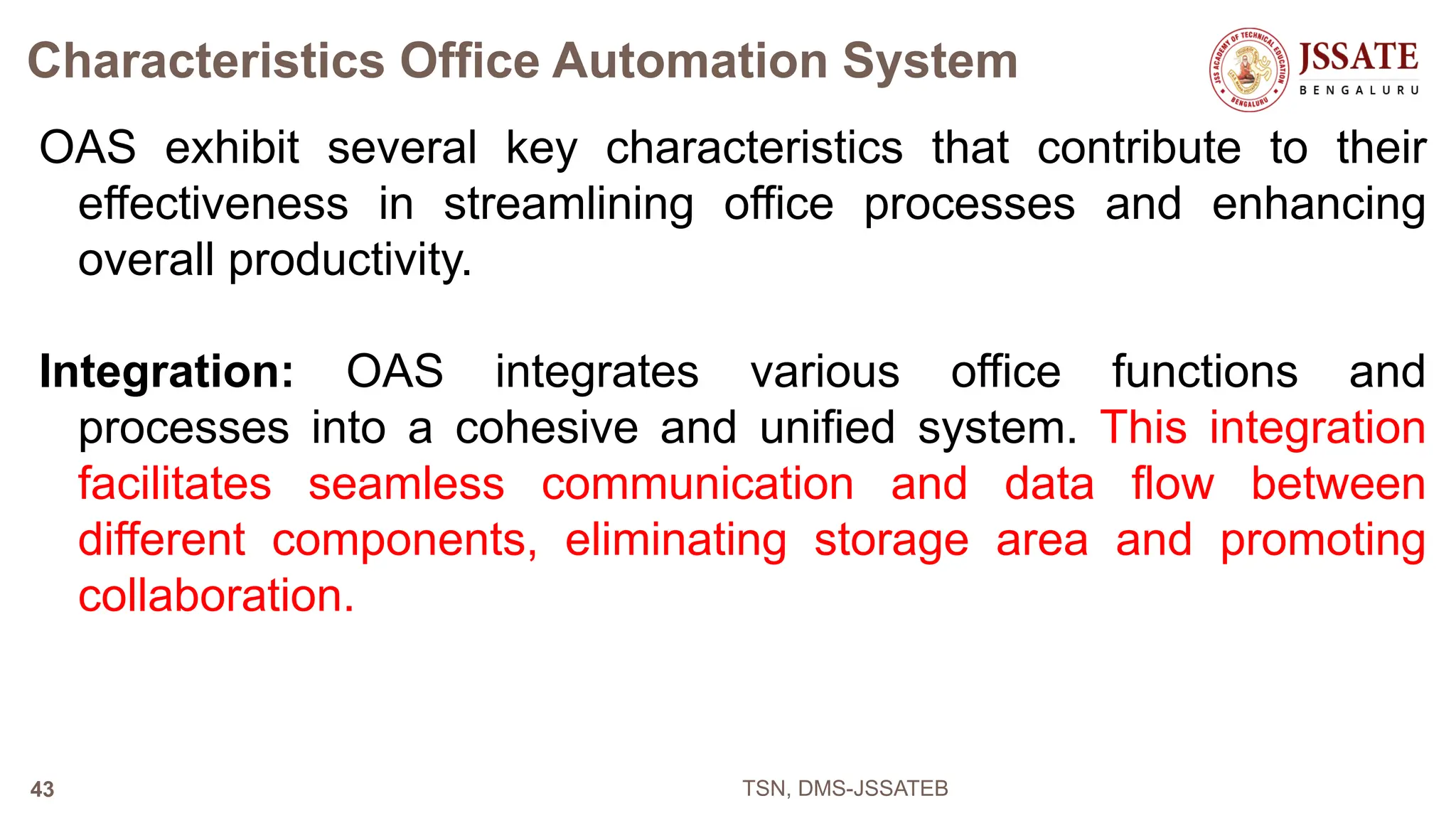 Characteristics Office Automation System
OAS exhibit several key characteristics that contribute to their
effectiveness in streamlining office processes and enhancing
overall productivity.
Integration: OAS integrates various office functions and
processes into a cohesive and unified system. This integration
facilitates seamless communication and data flow between
different components, eliminating storage area and promoting
collaboration.
TSN, DMS-JSSATEB
43
 