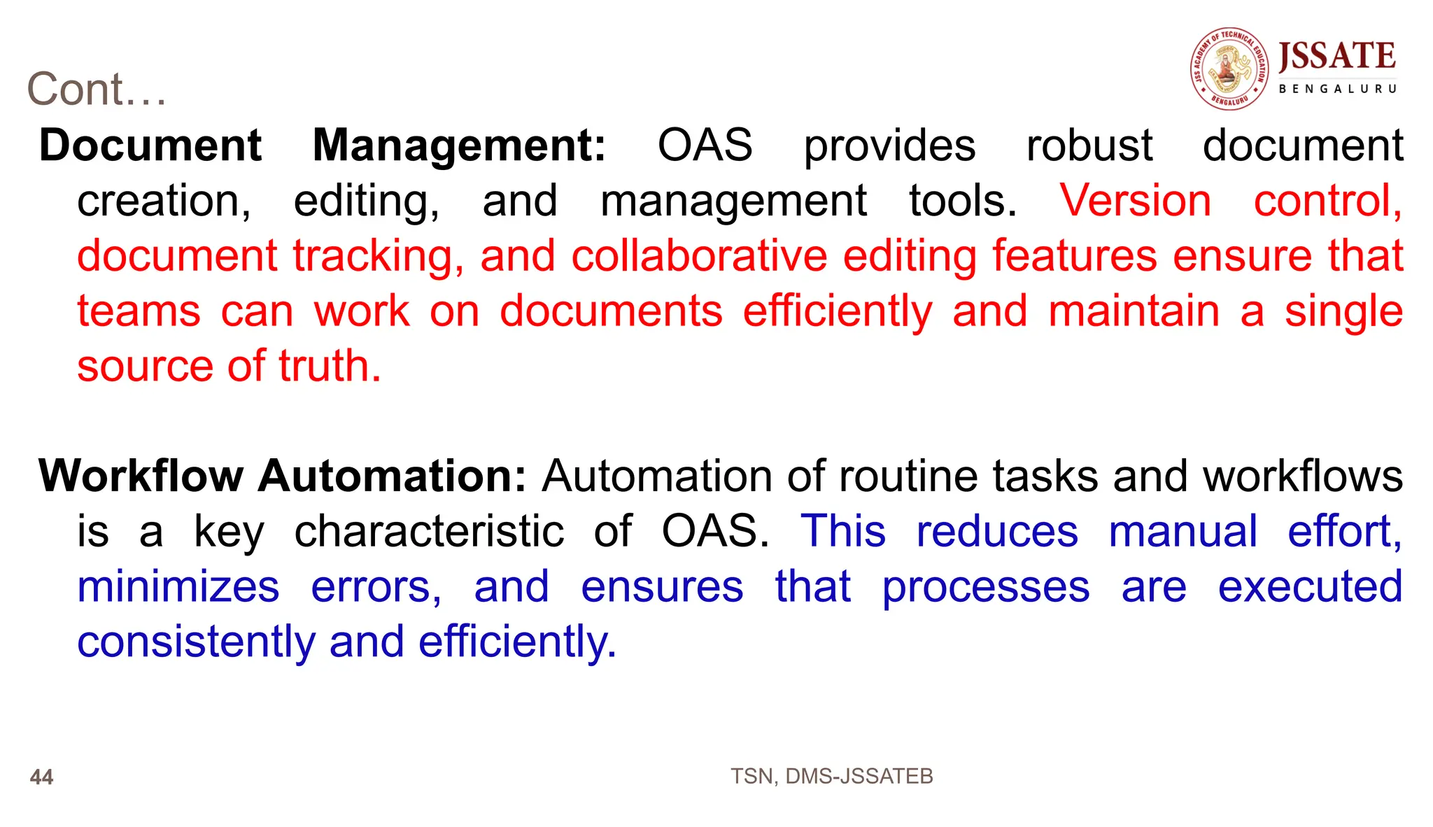 Cont…
Document Management: OAS provides robust document
creation, editing, and management tools. Version control,
document tracking, and collaborative editing features ensure that
teams can work on documents efficiently and maintain a single
source of truth.
Workflow Automation: Automation of routine tasks and workflows
is a key characteristic of OAS. This reduces manual effort,
minimizes errors, and ensures that processes are executed
consistently and efficiently.
TSN, DMS-JSSATEB
44
 