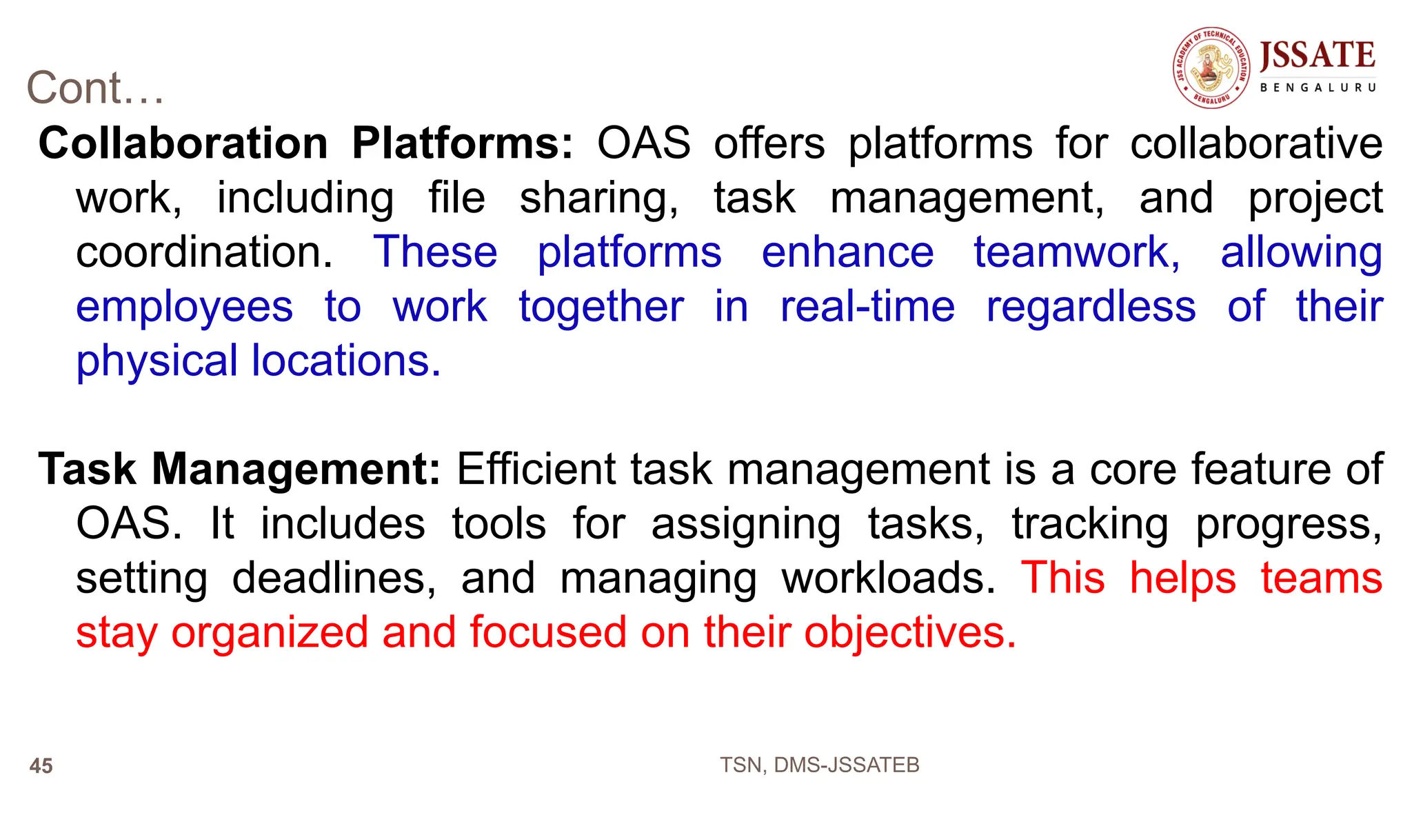 Cont…
Collaboration Platforms: OAS offers platforms for collaborative
work, including file sharing, task management, and project
coordination. These platforms enhance teamwork, allowing
employees to work together in real-time regardless of their
physical locations.
Task Management: Efficient task management is a core feature of
OAS. It includes tools for assigning tasks, tracking progress,
setting deadlines, and managing workloads. This helps teams
stay organized and focused on their objectives.
TSN, DMS-JSSATEB
45
 
