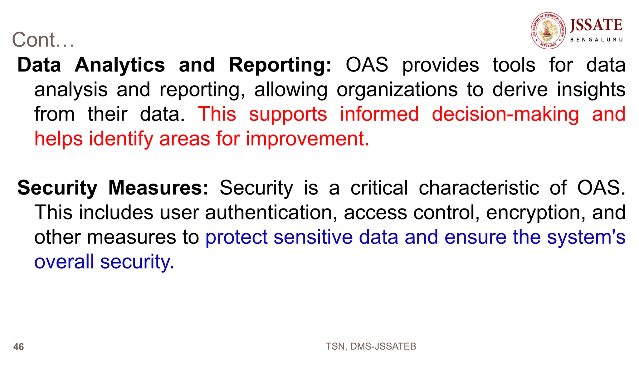 Cont…
Data Analytics and Reporting: OAS provides tools for data
analysis and reporting, allowing organizations to derive insights
from their data. This supports informed decision-making and
helps identify areas for improvement.
Security Measures: Security is a critical characteristic of OAS.
This includes user authentication, access control, encryption, and
other measures to protect sensitive data and ensure the system's
overall security.
TSN, DMS-JSSATEB
46
 