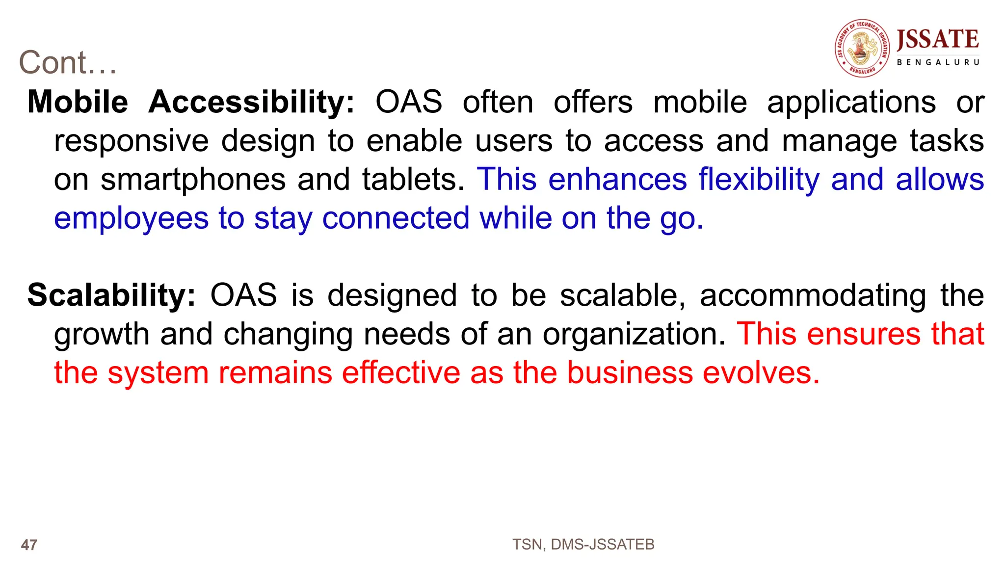 Cont…
Mobile Accessibility: OAS often offers mobile applications or
responsive design to enable users to access and manage tasks
on smartphones and tablets. This enhances flexibility and allows
employees to stay connected while on the go.
Scalability: OAS is designed to be scalable, accommodating the
growth and changing needs of an organization. This ensures that
the system remains effective as the business evolves.
TSN, DMS-JSSATEB
47
 