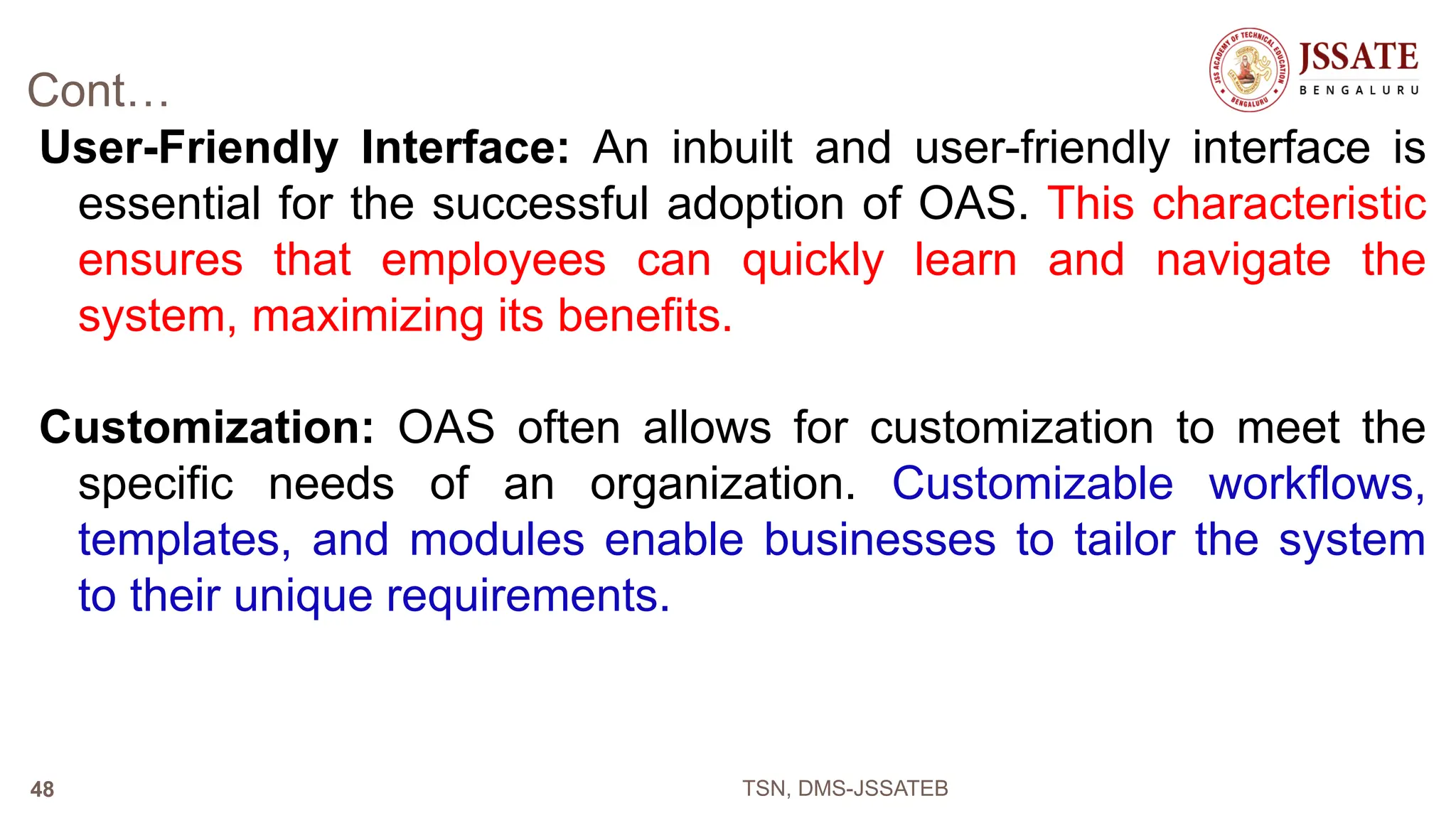 Cont…
User-Friendly Interface: An inbuilt and user-friendly interface is
essential for the successful adoption of OAS. This characteristic
ensures that employees can quickly learn and navigate the
system, maximizing its benefits.
Customization: OAS often allows for customization to meet the
specific needs of an organization. Customizable workflows,
templates, and modules enable businesses to tailor the system
to their unique requirements.
TSN, DMS-JSSATEB
48
 