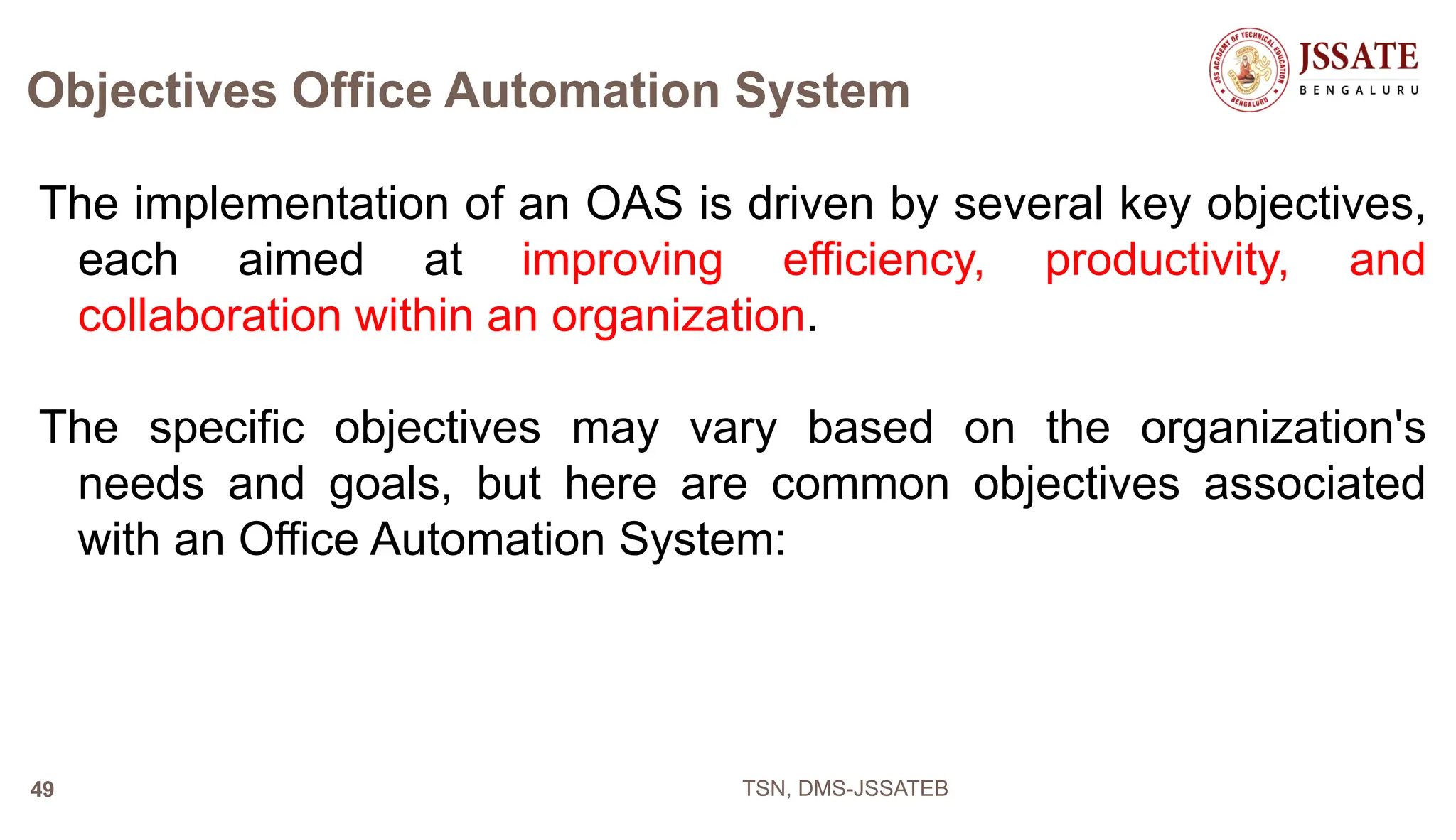 Objectives Office Automation System
The implementation of an OAS is driven by several key objectives,
each aimed at improving efficiency, productivity, and
collaboration within an organization.
The specific objectives may vary based on the organization's
needs and goals, but here are common objectives associated
with an Office Automation System:
TSN, DMS-JSSATEB
49
 