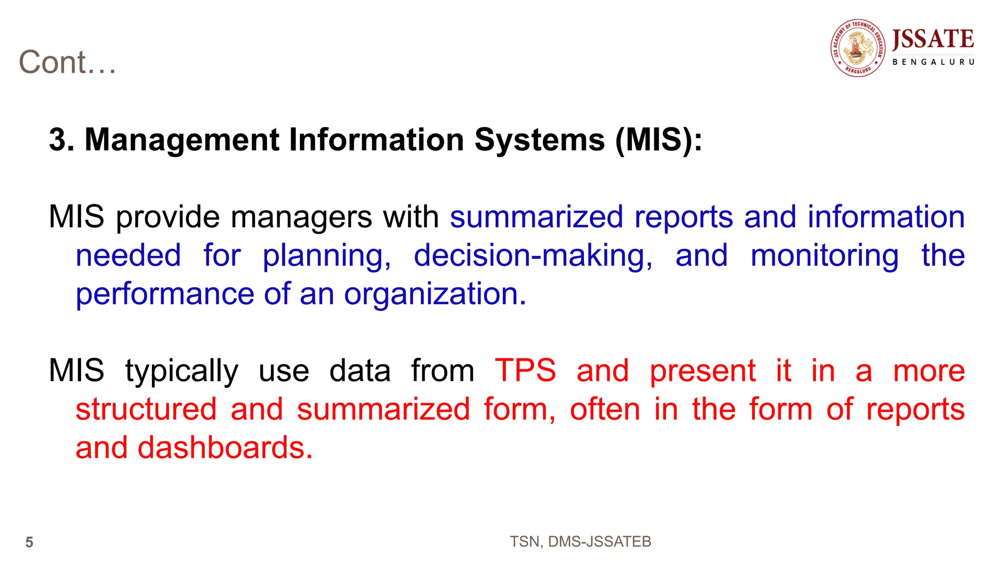 Cont…
3. Management Information Systems (MIS):
MIS provide managers with summarized reports and information
needed for planning, decision-making, and monitoring the
performance of an organization.
MIS typically use data from TPS and present it in a more
structured and summarized form, often in the form of reports
and dashboards.
TSN, DMS-JSSATEB
5
 