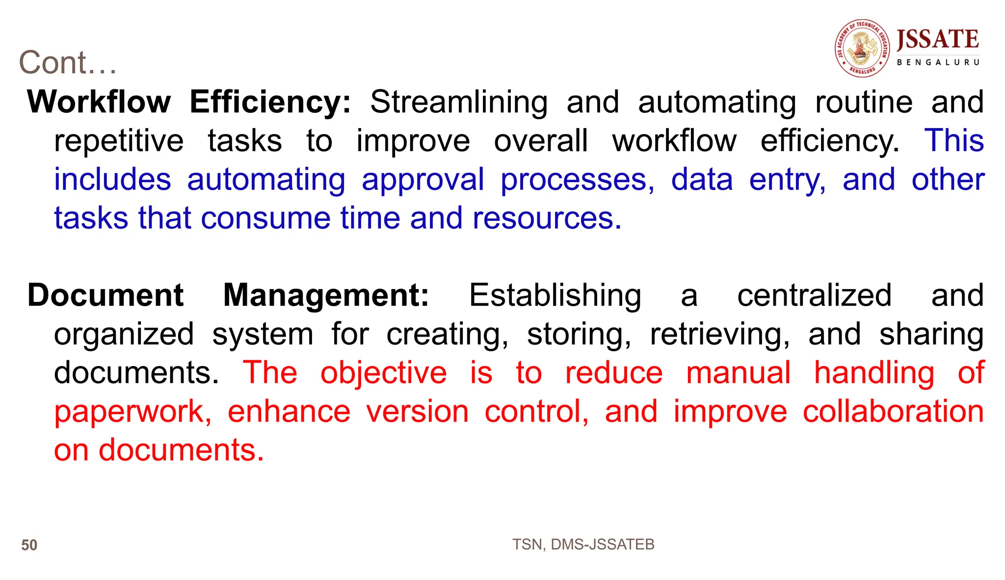 Cont…
Workflow Efficiency: Streamlining and automating routine and
repetitive tasks to improve overall workflow efficiency. This
includes automating approval processes, data entry, and other
tasks that consume time and resources.
Document Management: Establishing a centralized and
organized system for creating, storing, retrieving, and sharing
documents. The objective is to reduce manual handling of
paperwork, enhance version control, and improve collaboration
on documents.
TSN, DMS-JSSATEB
50
 