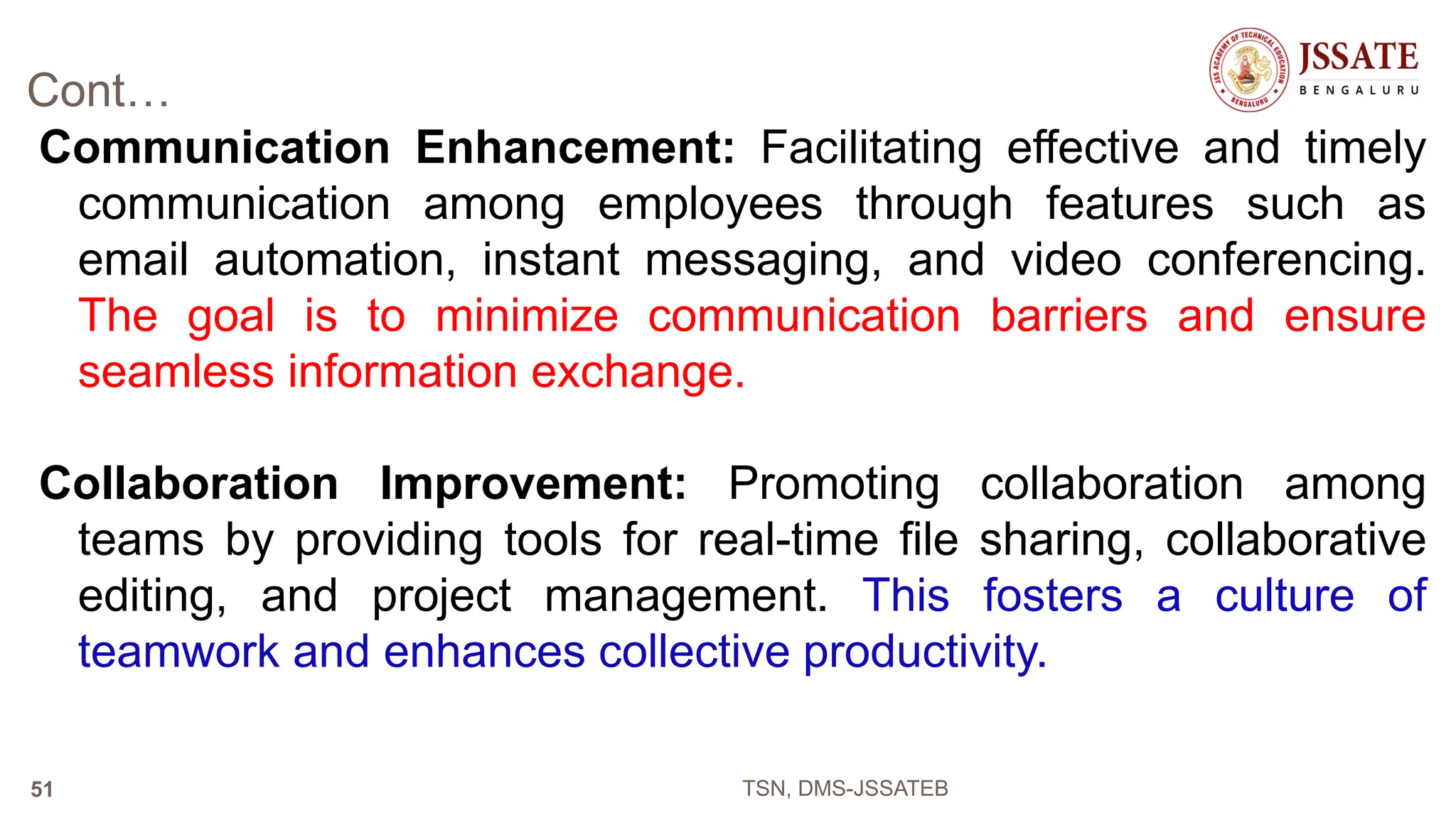 Cont…
Communication Enhancement: Facilitating effective and timely
communication among employees through features such as
email automation, instant messaging, and video conferencing.
The goal is to minimize communication barriers and ensure
seamless information exchange.
Collaboration Improvement: Promoting collaboration among
teams by providing tools for real-time file sharing, collaborative
editing, and project management. This fosters a culture of
teamwork and enhances collective productivity.
TSN, DMS-JSSATEB
51
 