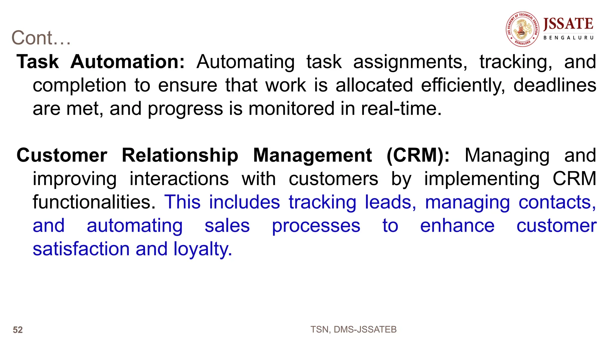 Cont…
Task Automation: Automating task assignments, tracking, and
completion to ensure that work is allocated efficiently, deadlines
are met, and progress is monitored in real-time.
Customer Relationship Management (CRM): Managing and
improving interactions with customers by implementing CRM
functionalities. This includes tracking leads, managing contacts,
and automating sales processes to enhance customer
satisfaction and loyalty.
TSN, DMS-JSSATEB
52
 