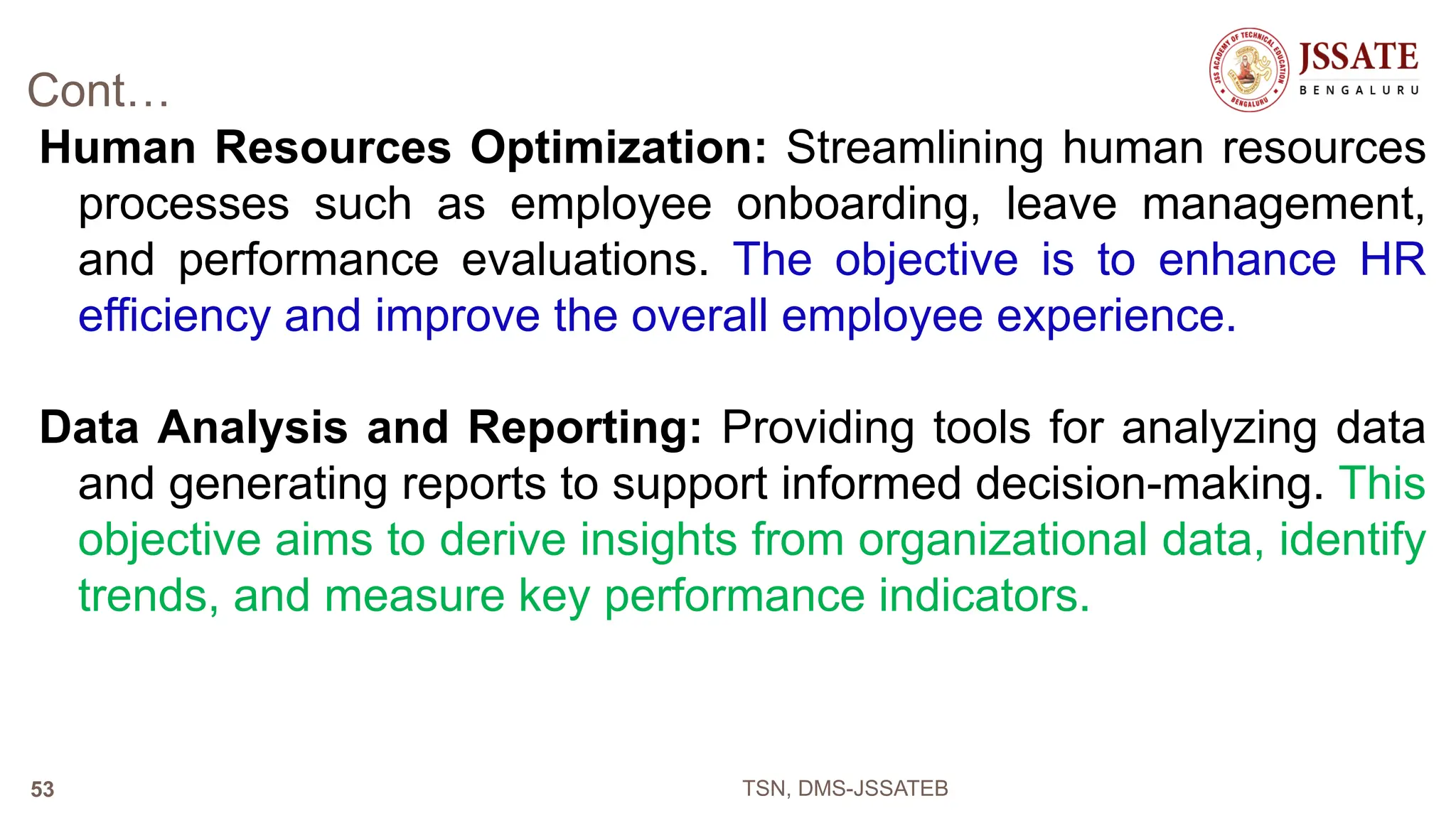 Cont…
Human Resources Optimization: Streamlining human resources
processes such as employee onboarding, leave management,
and performance evaluations. The objective is to enhance HR
efficiency and improve the overall employee experience.
Data Analysis and Reporting: Providing tools for analyzing data
and generating reports to support informed decision-making. This
objective aims to derive insights from organizational data, identify
trends, and measure key performance indicators.
TSN, DMS-JSSATEB
53
 