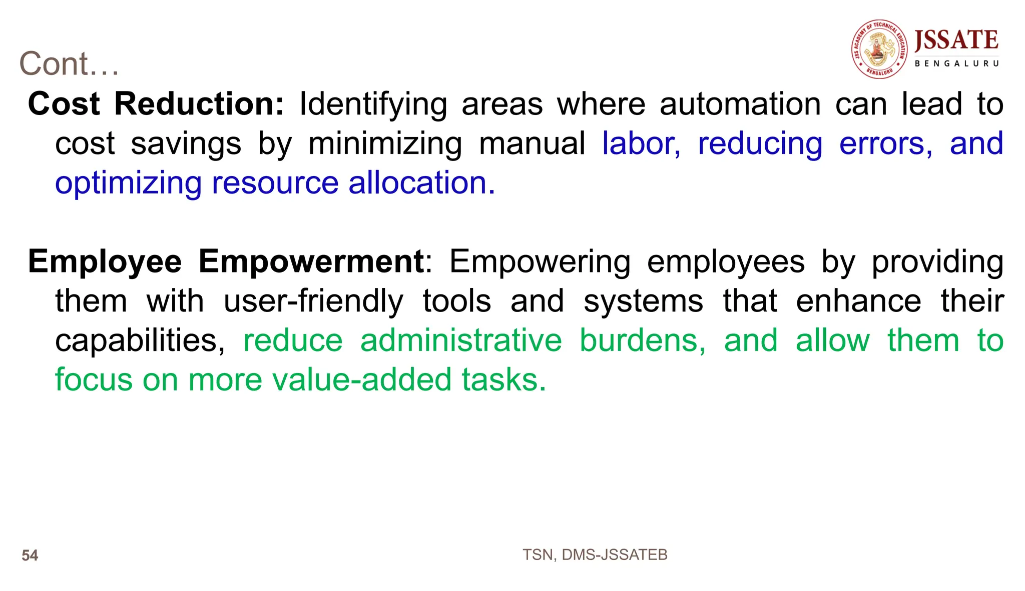 Cont…
Cost Reduction: Identifying areas where automation can lead to
cost savings by minimizing manual labor, reducing errors, and
optimizing resource allocation.
Employee Empowerment: Empowering employees by providing
them with user-friendly tools and systems that enhance their
capabilities, reduce administrative burdens, and allow them to
focus on more value-added tasks.
TSN, DMS-JSSATEB
54
 