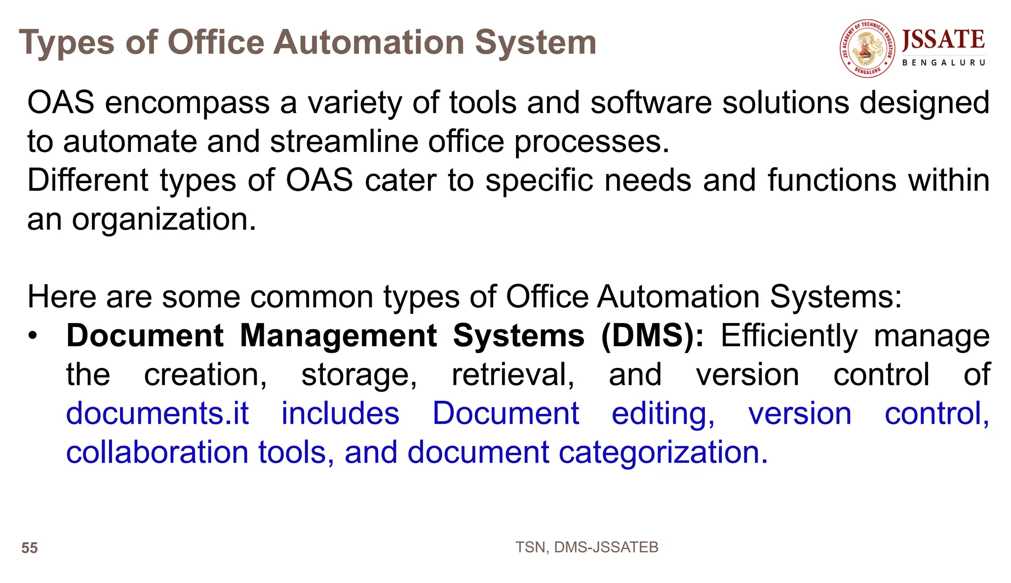 Types of Office Automation System
OAS encompass a variety of tools and software solutions designed
to automate and streamline office processes.
Different types of OAS cater to specific needs and functions within
an organization.
Here are some common types of Office Automation Systems:
• Document Management Systems (DMS): Efficiently manage
the creation, storage, retrieval, and version control of
documents.it includes Document editing, version control,
collaboration tools, and document categorization.
TSN, DMS-JSSATEB
55
 