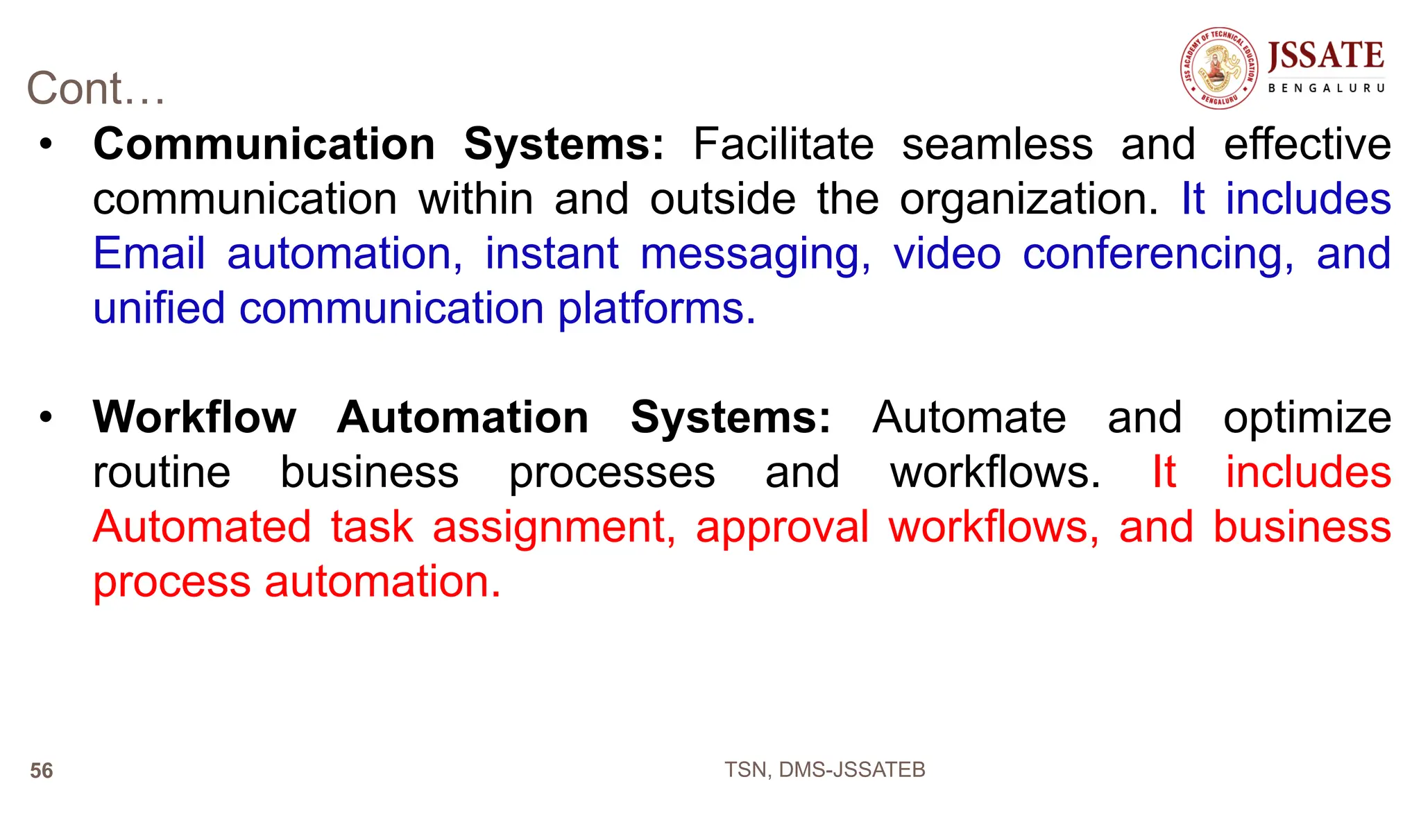 Cont…
• Communication Systems: Facilitate seamless and effective
communication within and outside the organization. It includes
Email automation, instant messaging, video conferencing, and
unified communication platforms.
• Workflow Automation Systems: Automate and optimize
routine business processes and workflows. It includes
Automated task assignment, approval workflows, and business
process automation.
TSN, DMS-JSSATEB
56
 
