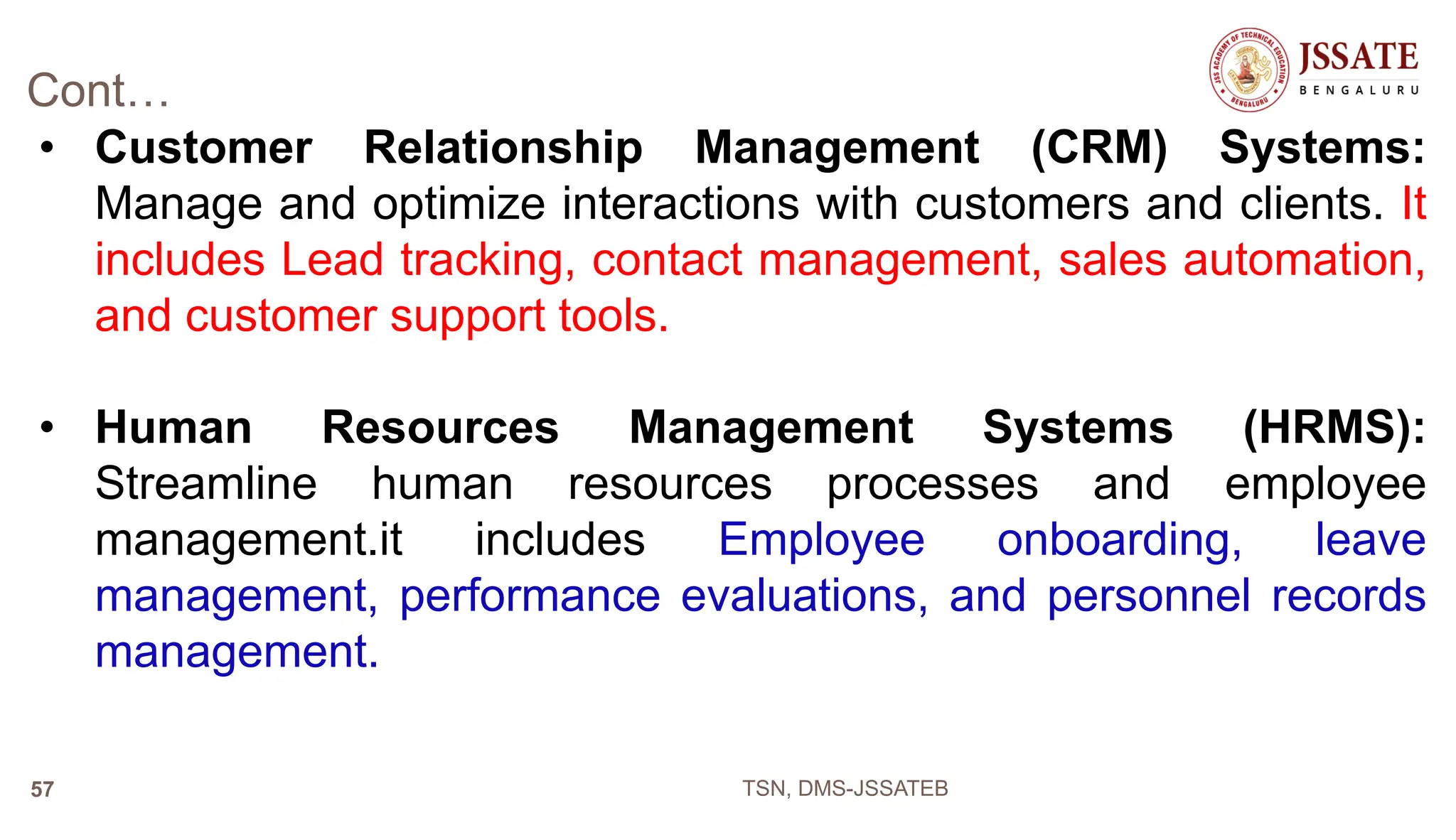 Cont…
• Customer Relationship Management (CRM) Systems:
Manage and optimize interactions with customers and clients. It
includes Lead tracking, contact management, sales automation,
and customer support tools.
• Human Resources Management Systems (HRMS):
Streamline human resources processes and employee
management.it includes Employee onboarding, leave
management, performance evaluations, and personnel records
management.
TSN, DMS-JSSATEB
57
 