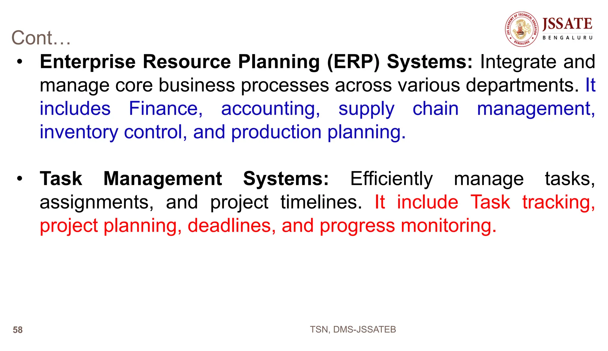 Cont…
• Enterprise Resource Planning (ERP) Systems: Integrate and
manage core business processes across various departments. It
includes Finance, accounting, supply chain management,
inventory control, and production planning.
• Task Management Systems: Efficiently manage tasks,
assignments, and project timelines. It include Task tracking,
project planning, deadlines, and progress monitoring.
TSN, DMS-JSSATEB
58
 