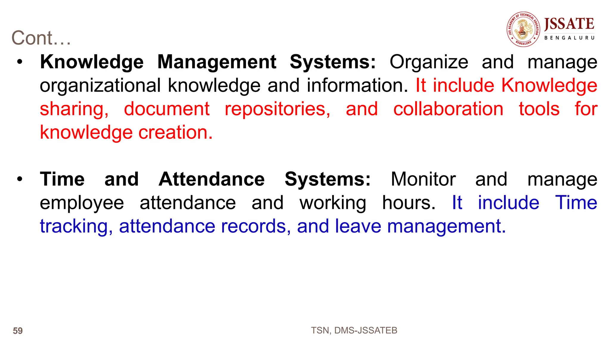 Cont…
• Knowledge Management Systems: Organize and manage
organizational knowledge and information. It include Knowledge
sharing, document repositories, and collaboration tools for
knowledge creation.
• Time and Attendance Systems: Monitor and manage
employee attendance and working hours. It include Time
tracking, attendance records, and leave management.
TSN, DMS-JSSATEB
59
 